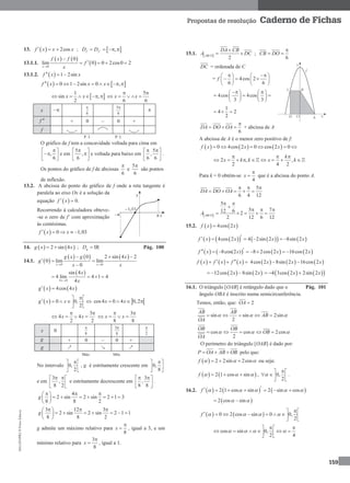 MA12FNPR2©PortoEditora
159
Propostas de resolução Caderno de Fichas
13.   2cosf x x x   ;  ,f fD D    
13.1.1.
   
 0
0
lim 0 0 2cos0 2
x
f x f
f
x

  
13.1.2.   1 2sinf x x  
   0 1 2sin 0 ,f x x x        
 
1
sin ,
2
x x     
5
6 6
x x
 
    
x 
6
 5
6


f  + 0 – 0 +
f
P. I. P. I.
O gráfico de f tem a concavidade voltada para cima em
,
6
 
 
 
e em
5
,
6
 
 
 
e voltada para baixo em
5
,
6 6
  
 
 
.
Os pontos do gráfico de f de abcissas
6

e
5
6

são pontos
de inflexão.
13.2. A abcissa do ponto do gráfico de f onde a reta tangente é
paralela ao eixo Ox é a solução da
equação  f x  0.
Recorrendo à calculadora obteve-
-se o zero de f’ com aproximação
às centésimas.
  0 1,03f x x    
14.    2 sin 4g x x  ; gD  IR Pág. 100
14.1.  
     
0 0
0 2 sin 4 2
0 lim lim
0x x
g x g x
g
x x 
  
 

 
4 0
sin 4
4 lim 4 1 4
4x
x
x
   
   4cos 4g x x 
  0 0,
2
g x x
 
     
 
 cos4 0 4 0,2x x   
3
4 4
2 2
x x
 
   
3
8 8
x x
 
   
x 0
8
 3
8

2

g + 0 – 0 +
g ↗ ↘ ↗
Máx. Mín.
No intervalo 0,
2
 
 
 
, g é estritamente crescente em 0,
8
 
 
 
e em
3
,
8 2
  
 
 
e estritamente decrescente em
3
,
8 8
  
 
 
.
4
2 sin 2 sin 2 1 3
8 8 2
g
   
       
 
3 12 3
2 sin 2 sin 2 1 1
8 8 2
g
   
       
 
g admite um máximo relativo para
8
x

 , igual a 3, e um
mínimo relativo para
3
8
x

 , igual a 1.
15.1.  
2ABCD
DA CB
A DC

  ;
6
CB DO

 
DC = ordenada de C
= 4cos 2
6 6
f
    
     
   
4cos 4cos
3 3
    
     
   
1
4 2
2
  
6
DA DO OA

   + abcissa de A
A abcissa de A é o menor zero positivo de f:
     0 4cos 2 0 cos 2 0f x x x  
2 , ,
2 4 2
k
x k k x k
  
        
Para k = 0 obtém-se
4
x

 que é a abcissa do ponto A.
5
6 4 12
DA DO OA
  
    
 
5
5 712 6 2
2 12 6 12ABCD
A
 

  
    
15.2.    4cos 2f x x
         4cos 2 4 2sin 2 8sin 2f x x x x   
       8cos(2 ) 8 2cos 2 16cos 2f x x x x     
     f x f x f x        4cos 2 8sin 2 16cos 2x x x 
   12cos 2 8sin 2x x      4 3cos 2 2sin 2x x 
16.1. O triângulo [OAB] é retângulo dado que o Pág. 101
ângulo OBA é inscrito numa semicircunferência.
Temos, então, que: 2OA 
sin sin 2sin
2
AB AB
AB
OA
      
cos cos 2cos
2
OB OB
OB
OA
      
O perímetro do triângulo [OAB] é dado por:
P OA AB OB   pelo que:
  2 2sin 2cosf     ou seja:
   2 1 cos sinf      , 0,
2

 
  
 
.
16.2.    2 1 cos sinf         2 sin cos   
 2 cos sin  
   0 2 cos sin 0 0,
2
f    
 
       
 
cos sin 0,
2 4
   
  
      
 
 