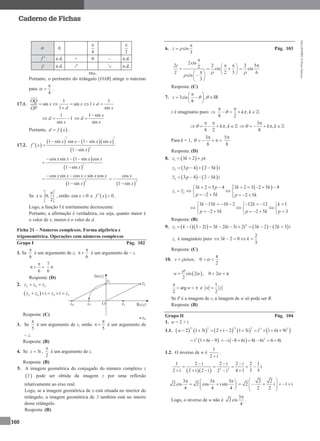 MA12FNPR2©PortoEditora
160
Caderno de Fichas
 0
4

2

f  n.d. + 0 – n.d.
f n.d. ↗ ↘ n.d.
Máx.
Portanto, o perímetro do triângulo [OAB] atinge o máximo
para
4


 .
17.1.
1 1
sin sin 1
1 sin
OQ
x x d
d xOP
    

1
1
sin
d
x
  
1 sin
sin
x
d
x

 
Portanto,  d f x .
17.2.  
    
 
2
1 sin sin 1 sin sin
1 sin
x x x x
f x
x
 
  
 

 
 
2
cos sin 1 sin cos
1 sin
x x x x
x
  


 
2
cos sin cos sin cos
1 sin
x x x x x
x
  

  
2
cos
1 sin
x
x
 

Se 0,
2
x
 
 
 
, então cos 0x  e   0f x  .
Logo, a função f é estritamente decrescente.
Portanto, a afirmação é verdadeira, ou seja, quanto maior é
o valor de x, menor é o valor de d.
Ficha 21 – Números complexos. Forma algébrica e
trigonométrica. Operações com números complexos
Grupo I Pág. 102
1. Se
6

é um argumento de z,
6

  é um argumento de – z.
6

  
7
6

Resposta: (D)
2. 2 4 3z z z 
 2 4 3 5i iz z z z    
Resposta: (C)
3. Se
5

é um argumento de z, então
5

  é um argumento de
– z.
Resposta: (B)
4. Se 3iz  ,
2

é um argumento de z.
Resposta: (B)
5. A imagem geométrica do conjugado do número complexo z
 z pode ser obtida da imagem z por uma reflexão
relativamente ao eixo real.
Logo, se a imagem geométrica de z está situada no interior do
retângulo, a imagem geométrica de z também está no inteiro
desse retângulo.
Resposta: (B)
6. cis
3
z 

 Pág. 103
2cis
2 22 cis
2 3
cis
3
i
z 


  
       
 
2 5
cis
6


Resposta: (C)
7. 3cis ,
8
z
 
   
 
  IR
z é imaginário puro  ,
8 2
k k
 
    
,
8 2
k k 
 
    
3
,
8
k k

    
Para k = 1,
3
8


    
5
8

Resposta: (D)
8.  1 3 2 iz k p  
   2 3 4 2 5 iz p k   
   2 3 4 2 5 iz p k   
 
1 2
3 2 3 2 5 43 2 3 4
2 5 2 5
k kk p
z z
p k p k
        
  
    
3 15 10 2 12 12 1
2 5 2 5 3
k k k k
p k p k p
       
    
      
Resposta: (B)
9.    2
1 i 3 2i 3 2 i 3i 2iz k k k          3 2 2 3 ik k   
1z é imaginário puro
2
3 2 0
3
k k    
Resposta: (C)
10.
π
cis , 0
2
z    
 cis 2 , 0 2 π
2
w  

 
arg
2
w

   e
1
2
w z
Se P é a imagem de z, a imagem de w só pode ser B.
Resposta: (B)
Grupo II Pág. 104
1. w = 2 + i
1.1.        
11 2 11 2
2 1 3i 2 i 2 1 3iw      11 2
i 1 6i 9i   
 3
i 1 6i 9     2
i 8 6i 8i 6i 6 8i      
1.2. O inverso de w é
1
2 i
.
   2 2
1 2 i 2 i 2 i 2 1
i
2 i 2 i 2 i 4 1 5 52 i
  
    
   
3 3 3
2 cis 2 cos isin
4 4 4
   
  
 
2 2
2 i 1 i
2 2
 
      
 
Logo, o inverso de w não é
3
2 cis
4

.
 
