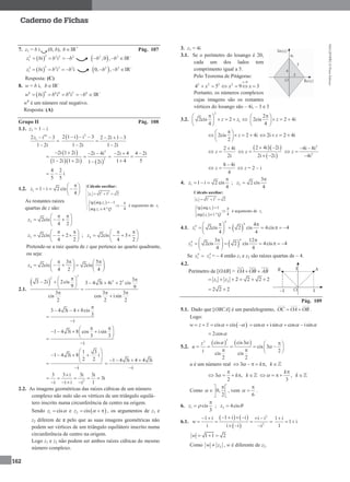 MA12FNPR2©PortoEditora
162
Caderno de Fichas
7. z1 = b i (0, b), bIR+
Pág. 107
 
22 2 2 2
1 i iz b b b     2 2
,0 ,b b  IR–
 
33 3 3 3
1 i i iz b b b     3 3
0, ,b b  IR–
Resposta: (C)
8. w = b i, bIR–
 
66 6 6 6 2
i i iw b b b   6
b IR–
w6
é um número real negativo.
Resposta: (A)
Grupo II Pág. 108
1.1. z1 = 1 – i
18
12 i 3
1 2i
z  


  2
2 1 i i 3 2 2i 1 3
1 2i 1 2i
     

 
 
    
2
2
2i 1 2i 2i 4i
1 2i 1 2i 1 2i
   
  
  
2i 4 4 2i
1 4 5
  


4 2
5 5
  i
1.2. 1 1 i 2 cis
4
z
 
    
 
As restantes raízes
quartas de z são:
2 2cis
4 2
z
  
   
 
3 2cis 2
4 2
z
  
    
 
; 4 2cis 3
4 2
z
  
    
 
Pretende-se a raiz quarta de z que pertence ao quarto quadrante,
ou seja:
4
3 5
2cis 2cis
4 2 4
z
     
      
   
2.1.
 
3
2
2 3 33 2i 2cis 3 4 3i 4i 2 cis
9 9
3 3 3
cis cos isin
2 2 2
       
  
  

3 4 3i 4 8cis
3
i

  


1 4 3i 8 cos isin
3 3
i
  
    
 

1 3
1 4 3i 8 i
2 2
i
 
     
 

1 4 3i 4 4 3i
i
   


2
3 3 i 3i 3i
3i
i i i 1i

    
   
2.2. As imagens geométricas das raízes cúbicas de um número
complexo não nulo são os vértices de um triângulo equilá-
tero inscrito numa circunferência de centro na origem.
Sendo 1 cisz  e  2 cisz    , os argumentos de z1 e
z2 diferem de π pelo que as suas imagens geométricas não
podem ser vértices de um triângulo equilátero inscrito numa
circunferência de centro na origem.
Logo z1 e z2 não podem ser ambos raízes cúbicas do mesmo
número complexo.
3. z1 = 4i
3.1. Se o perímetro do losango é 20,
cada um dos lados tem
comprimento igual a 5.
Pelo Teorema de Pitágoras:
0
2 2 2 2
4 5 9 3
x
x x x

     
Portanto, os números complexos
cujas imagens são os restantes
vértices do losango são – 4i, – 3 e 3
3.2.
2
12cis 2
4
z z
 
    
 
2
2cis 2 4i
4
z
 
   
 
2cis 2 4i
2
z
 
    
 
2i 2 4iz   
2 4i
2i
z

 
  
 
2 4i 2i
2i 2i
z
 
 
 
2
2
4i 8i
4i
z
 
 

8 4i
4
z

   z = 2 – i
4. 1 1 i 2 cis
4
z

   ; 2
3
2 cis
4
z


Cálculo auxiliar:
2 2
1 1 1 2z   
 
 
1
1
tg arg 1
4arg 1.º
z
z Q
 


é argumento de 1z
4.1.  
4
4
4
1
4
2cis 2 cis 4cis 4
4 4
z
  
      
 
 
4
4
2
3 12
2cis 2 cis 4cis 4
4 4
z
  
      
 
Se 4
1z  4
2z = – 4 então z1 e z2 são raízes quartas de – 4.
4.2.
Perímetro de [OAB] = OA OB AB 
1 2 2 2 2 2z z     
2 2 2 
Pág. 109
5.1. Dado que [OBCA] é um paralelogramo, OC OA OB  .
Logo:
 cis cisw z z       cos isin cos isin      
2cos
5.2.
   
33
cis cis3
cis 3
i 2
cis cis
2 2
z
u
 
        
 

u é um número real 3 ,k k     
3 ,
2
k k

     ,
3
k
k

    
Como 0,
2

 
 
 
, vem
6


 .
6. 1 cis
3
z 

 ; 2 4cisz 
6.1.
   
 
2
2
1 i i1 i i i
i i i i
w
      
   
  
1 i
1 i
1

 
1 1 2w   
Como 2w z , w é diferente de z2.
Cálculo auxiliar:
2 2
1 1 1 2z   
 1
1
tg arg 1
4arg 4.º
z
z Q
  
 

é argumento de 1z
 