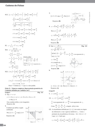 MA12FNPR2©PortoEditora
164
Caderno de Fichas
11.2.
2
2
1 2 cis 2 i
7
z z

   
2
cos isin 2 i
7 7
 
   
2
2 cos 1 sin i
7 7
    
      
   
2
2 2
2 cos 1 sin
7 7
                 
2 2
4 4cos cos 1 2sin sin
7 7 7 7
   
     
2 2
5 cos sin 4cos 2sin
7 7 7 7
   
   
5 1 4cos 2sin
7 7
 
   
6 4cos 2sin
7 7
 
 
12. 18
1
i
i
1 i
z 

e 2
5
cis
6
z


12.1.
 
  
2
1
i 1 i
i
1 i 1 i
z

 
 
2
2
i i 1 i
1 1
1 i1 i
  
  

1 1 1 1
i 1 i
2 2 2 2
    
2
cis
2 4


1
2
cis
2 4
z
 
  
 
12.2.  2
5 5
i cis cis cis
2 6 2 6
n n
n
z
         
            
      
3 5
cis cis cis
6 3 3
n n
n         
      
    
 2 1 cis cis
3
n n
iz

     2 ,
3
n
k k

     
3 6 ,n k k   
Para k = 0 obtém-se x = 3 que é o valor pedido.
Ficha 23 – Números complexos. Representação geométrica de
Conjuntos definidos por condições em ℂ
Grupo I Pág. 111
1. Seja iz x y 
0 i i 0 2 0z z x y x y x          0x 
 Re 0z 
Esta condição define o eixo imaginário.
Resposta: (A)
2.
Condição que define a região
sombreada:
   Re 3 arg 0
4
z z

    
Resposta: (A)
3.
 3 0 arg Re 1
4
z z z

     
Resposta: (B)
4. 1
3 1 3 3
3 cis 3 i i
6 2 2 2 2
z
 
     
 
 1
3
Re 3
2
z  
2
3 1 9 3 3
3 3 cis 3 3 i i
6 2 2 2 2
z
 
     
 
 2
9
Re 3
2
z  
Resposta: (B)
5. Seja 1 3 iz   Pág. 112
 
2
2
1 3 1 2z    
  
 
1
1
1 3
tg arg 5
33
6 6
arg 2.º
z
z Q

   
   
 
é um argumento de 1z
1
5
2cis
6
z


A é a imagem de 1z .
 
5
2 arg
6
z z

    
Resposta: (B)
6.
     1 2 i Re 2 Im 1z z z z        
Resposta: (A)
Grupo II
1. 1 cis
6
z 

 ; 4
2 1z z
1.1.
4
4
2 1
4
cis cis
6 6
z z  
  
   
 
6

é um argumento de 1z e
4
6

é um argumento de 2z .
Como
4 3
6 6 6 2
   
   , o ângulo 1 2AOA é reto.
1.2. A circunferência definida por 1z z tem centro na origem
do referencial e o raio r igual ao módulo de 1z . Como o
perímetro da circunferência é 4π temos: 2 4 2r r    
Logo, 1 2z  pelo que:
1 2cis
6
z

 
3 1
2 cos isin 2 i 3 i
6 6 2 2
   
           
Cálculo auxiliar:
2 2
1
1 1 2 2
2 2 4 2
z
   
      
   
 1
1
tg arg 1
4arg 1.º
z
z Q
 


é argumento de 1z
 