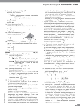 MA12FNPR2©PortoEditora
123
Propostas de resolução Caderno de Fichas
9. Número de casos possíveis: 10
A'4 = 104
Número de casos favoráveis:
9 × 4 = 36
O algarismo diferente de zero pode ocupar uma das
quatro posições.
Há nove algarismos diferentes de zero
0036,0
10
36
4
P
Resposta: (C)
10. Número de casos possíveis: 8
C2
Número de casos favoráveis: 12 (o paralelepípedo tem 12 arestas)
2
8
12
C
P 
Resposta: (A)
11. Número de casos possíveis: 6
C3 = 20
Número de casos favoráveis: 4
C3 = 4
5
1
20
4
P
Resposta: (C)
12. Trata-se de determinar a probabilidade de na próxima extra-
ção sair a letra O sabendo que no saco apenas estão as letras
O e R.
Logo,
2
1
P .
Resposta: (C)
Grupo II Pág. 15
1.1.1. Número de casos possíveis: 9
A'4 = 94
= 6561
Número de casos favoráveis:
4
C2 × 8
A'2 = 6 × 82
= 384
Número de maneiras de escolher os outros dois
algarismos, diferentes ou não, entre os restantes 8.
Número de maneiras de escolher 2 lugares em 4 para
os algarismos iguais a 1 (como são iguais não
interessa a ordem).
Probabilidade pedida = %606,0
6561
384

1.1.2. Número de casos possíveis: 9
A'4 = 94
= 6561
Número de casos favoráveis:
O primeiro algarismo terá de ser 9 e o segundo terá de ser 8.
Os restantes 2 algarismos podem ser escolhidos entre os
restantes 7 de 7
A2 = 42 maneiras diferentes.
Probabilidade pedida: 006,0
6561
42
 .
1.2. Os números a formar serão do tipo 9 _ _ _.
Os três algarismos que faltam terão de ser diferentes e
escolhidos entre os algarismos de 1 a 8.
Para que a soma dos quatro algarismos seja par, a soma dos
três últimos terá de ser ímpar.
Para que a soma destes três algarismos seja ímpar, dois casos
se podem verificar:
1.º caso: os três algarismos são ímpares
Neste caso, a escolha dos três algarismos ímpares é feita
ordenadamente entre os quatro algarismos 1, 3, 5 e 7. Esta
escolha poderá ser feita de 4
A3 maneiras diferentes.
2.º caso: um algarismo é ímpar e os dois restantes são pares.
Neste caso, a posição do algarismo ímpar pode ser escolhida
de três maneiras diferentes. Para cada uma destas posições, o
algarismo ímpar pode ser escolhido entre quatro hipóteses
possíveis (1, 3, 5 ou 7). Os restantes dois algarismos pares
serão escolhidos ordenadamente entre quatro algarismos (2, 4,
6 ou 8), o que pode ser feito de 4
A2 maneiras diferentes.
Assim, neste segundo caso, existem 3 × 4 × 4
A2 maneiras
diferentes de formar os números.
Atendendo aos dois casos apresentados, uma resposta correta
a este problema é 3 × 4 × 4
A2 + 4
A3.
2. Segundo a regra de Laplace, a probabilidade de um aconteci-
mento é igual ao quociente entre o número de casos favoráveis
e o número de casos possíveis, quando estes são equiprováveis.
No problema proposto, dado que em cada lançamento do dado
existem seis hipóteses, o número de casos possíveis é igual a
6 × 6 × 6, ou seja 63
. No que respeita aos casos favoráveis, para
que o produto dos números saídos seja igual a 6, há dois casos
a considerar: os números saídos são 1, 2 e 3 ou são 1, 1 e 6. No
primeiro caso temos P3 = 3! possibilidades (número de manei-
ras de os três números diferentes permutarem entre si). No se-
gundo caso temos 3 possibilidades: 1, 1, 6; 1, 6, 1 ou 6, 1, 1.
O número de casos favoráveis é, portanto, 3! + 3.
Deste modo, a probabilidade pedida é 3
6
3!3
.
3. Há 12
C3 maneiras diferentes de escolher três bolas de um total
de 12. O número de casos possíveis é, assim, 12
C3.
Na extração de duas das 12 bolas só existem duas possibilida-
des para que a soma dos dois números saídos seja igual a cinco:
• Saírem duas bolas com o número 1 e uma com o número 3,
o que pode ser feito de 3
C2 × 4
C1 = 3
C2 × 4 maneiras
diferentes, ou
• Saírem duas bolas com o número 2 e uma com o número 1,
o que pode ser feito de 5
C2 × 3
C1 = 5
C2 × 3 maneiras
diferentes.
O número de casos favoráveis é, então 3
C2 × 4 + 5
C2 × 3.
Dado que os casos possíveis são equiprováveis, a
probabilidade pedida é, segundo a Regra de Laplace, dada por:
3 5
2 2
12
3
4 3C C
C
  
4.1. Admitindo que foram feitas todas as rifas nas condições do
enunciado, tem-se que:
Número de casos possíveis: 10 × 10 × 10 = 103
Número de casos favoráveis: 9 × 9 × 3
1.º 2.º 3.º
10 10 10
1 9 9 ← 5 no 1.º algarismo
9 1 9 ← 5 no 2.º algarismo
9 9 1 ← 5 no 3.º algarismo
Probabilidade pedida: 3
9 9 3 243
0,24
10 1000
P
 
   .
4.2. Dado que há 12
C3 maneiras de escolher três raparigas entre
doze e 10
C2 maneiras de escolher dois rapazes entre dez,
12
C3 × 10
C2 é o número total de comissões diferentes que é
possível formar com três raparigas e dois rapazes escolhidos
entre as doze raparigas e os dez rapazes da turma.
O número total de comissões, formadas nas condições do
enunciado, que incluem a Ana e o Miguel, é dado por
11
C2 × 9 dado que, se a Ana faz parte da comissão, 11
C2 é o
número de maneiras de escolher um conjunto de duas alunas
entre as onze restantes e, se o Miguel também faz parte da
comissão, 9
C1 = 9 é o número de maneiras de escolher um
rapaz entre os nove restantes.
 