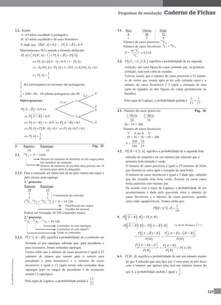 MA12FNPR2©PortoEditora
127
Propostas de resolução Caderno de Fichas
1.2. Sejam:
A: «O atleta escolhido é português»
B: «O atleta escolhido é do sexo feminino»
É dado que   5,0| ABP ;   0,9P A B  .
Determinemos P(A) usando a fórmula deduzida:
       | 1P A P B A P A B P A       
     0,5 1 0,9 1P A P A     
   0,5 1 0,9P A P A      0,5 0,1P A 
 
1
5
P A 
5
1
dos participantes no encontro são portugueses
40200
5
1
 . Os atletas portugueses são 40.
Outro processo:
  0,9P A B  
  0,9P A B  
  1 0,9P A B     0,1P A B  
   | 0,1P A P B A     0,5 0,1P A  
 
1
5
P A 
2. Rapazes Raparigas Pág. 25
10 15
2.1. 24
C2 × 3! = 1656
Número de maneiras de distribuir os três cargos pelos
três membros da comissão.
Número de maneiras de escolher duas pessoas nas 24
da turma (para além do delegado).
2.2.1. Para a comissão ser mista terá de ter pelo menos um rapaz e
pelo menos uma rapariga.
1.º processo:
Rapazes Raparigas
10 15
1 2
2 1
(10
C1
15
C2 + 10
C2
15
C1) × 3! = 10 350
Distribuição dos cargos
Escolha das pessoas
Podem ser formadas 10 350 comissões mistas.
2.º processo:
25
A3 – 10
A3 – 15
A3 = 10 350
Comissões só com raparigas
Comissões só com rapazes
Todas as comissões
2.2.2.   |P C A B significa a probabilidade de a comissão ser
formada só por raparigas sabendo que, para presidente e
para tesoureiro, foram sorteadas raparigas.
Temos então que o número de casos possíveis é igual a 23
(número de alunos que restam após o sorteio para
presidente e para tesoureiro) e o número de casos
favoráveis é igual a 13 (após terem sido sorteadas duas
raparigas para os cargos de presidente e de tesoureiro
restam 13 raparigas).
Pela regra de Laplace, a probabilidade pedida é
23
13
.
3.1. Reis Outras Total
4 48 52
1 5 6
Número de casos possíveis: 52
C6
Número de casos favoráveis: 4
C1 × 48
C5
336,0
4
6
52
5
48



C
C
P
3.2.   2 2 1|P F C E significa a probabilidade de na segunda
extração, sair uma figura de copas sabendo que, na primeira
extração, saiu uma carta de espadas.
Tem-se, assim, que o número de casos possíveis é 51 (núme-
ro de cartas que restam após já ter sido extraída uma) e o
número de casos favoráveis é 3 (após a extração de uma
carta de espadas, as três figuras de copas permanecem no
baralho).
Pela regra de Laplace, a probabilidade pedida é
17
1
51
3
 .
4.1. Número de casos possíveis: Pág. 26
20
Bola.ª1
19
Bola.ª2
20 × 19 = 380
Número de casos favoráveis:
V A ou A V
10 × 10 + 10 × 10 = 200
19
10
380
200
P
4.2.   |P B C A significa a probabilidade de a segunda bola
retirada ser amarela e ter um número par sabendo que a
primeira bola retirada é verde.
O número de casos possíveis é igual a 19 (número de bolas
que ficaram na caixa após a extração de uma bola).
O número de casos favoráveis é igual a 5 dado que, sabendo
que foi extraída uma bola verde, ficaram na caixa cinco
bolas amarelas com número par.
De acordo com a regra de Laplace, a probabilidade de um
acontecimento é dado pelo quociente entre o número de
casos favoráveis e o número de casos possíveis, quando
estes estão equiprováveis. Temos então que:
  
19
5
|  ACBP
5.     | |P A B B P A B 
  |P A B B   |P A B B
  
 
P A B B
P B
 

   
 
P A B B B
P B
    
 
 
P A B
P B
     
 
 |
P A B
P A B
P B

 
6.1.  |P B A significa a probabilidade de sair um número menor
do que 4 sabendo que saiu face par. Como entre as três faces
com o número par apenas uma tem um número menor do
que 4, a probabilidade pedida é igual a
3
1
.
Constituição da comissão
Lei de De Morgan e = A
 