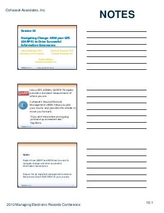Cohasset Associates, Inc.
                                                                 NOTES
           Session 10

           Navigating Change: ARM your GPS
           (GARP®) to Drive Successful
           Information Governance




                          Tuesday, May 08, 2012 9:00 am
       B




                    Like a GPS, ARMA’s GARP® Principles
                    provide a standard measurement of
                    where you are.

                    Cohasset’s Assured Records
                    Management (ARM) helps you plot
                         g        (    )   p y p
                    your course and provides the wheels to
                    move you forward.
                    "If you don't know where you're going,
                    you'll wind up somewhere else."
                    Yogi Berra
                                                             2
       B




            Goals

            Explore how GARP and ARM can be used to
            navigate change and drive successful
            Information Governance


            Ensure the all important management evidence
            that proves Good Faith Effort on your journey


                                                             3
       B




                                                                         10.1
2012 Managing Electronic Records Conference
 