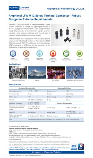 Specifications :
Innovation in Waterproof Solution
Amphenol LTW Technology Co., Ltd | 9F No. 657-12 Jungjeng Road, Shinjuang District, New Taipei City, Taiwan
Telephone: +886-2-2908-5626 | Fax: +886-2-2902-9787 | http://www.amphenolltw.com
* Design and specifications are subject to change without notice.
About Amphenol LTW
Amphenol LTW has actively devoted to various outdoor and industrial applications by successfully developing high-end
waterproof connectors to meet strict requirements; also has many worldwide patents and certification such as ISO 14001. ISO
9001 and NMEA 2000…etc.. Now Amphenol LTW is not merely a supplier of waterproof connectors but also a solution provider
in diversified market segments.
For more information, please contact:
Industrial Automation, Marine, and Other Markets:
Global: Luc Kan | Sales & Marketing | Email: luc@ltw-tech.com
LED Market:
Global: Edward Liu | Business Development Manager | Email: edward_liu@ltw-tech.com
North America: Anson Ting | LED Market Manager | Email: anson.ting@industrial-amphenol.com
Europe: Darren Boston | Business Development Manager EMEAR, LED Market | Email: darren_boston@ltw-tech.com
Applications :
Membership
Industrial Automation Marine LED Lighting Broadband Wireless Access
Amphenol LTW M12 Screw Terminal Connector - Robust
Design for Extreme Requirements
Amphenol LTW (ALTW) unveils its field installable M12 screw
terminal connectors in straight and right-angled versions. It
makes a gastight connection with IP67 rated waterproof when
mated. Meanwhile, the screw termination provides optimum
protection under strong mechanical and thermal load. It
ensures a secure and vibration-proof connection.
M12 connectors are a mainstream in the industrial control
system, machine-building, broadband wireless access and LED
lighting industries. With the outstanding and robust design,
ALTW’s new range of M12 screw terminal connectors is the
right solution for your various applications.
Mechanical Characteristics Materials & Finishes
Operating temperature -40 °C ~ +105°C Contact carrier PA66
Termination style Screw Contacts Copper Alloy
Mating cycle 100 Contact plating Gold Plated
Vibration 10 ~ 500 Hz and 0,35 mm O-ring Silicone
Applicable wire gauge
0.14mm2
(26AWG) ~
0.82mm2
(18AWG)
Electrical Characteristics
Screws for wire connection
recommended tightening
torque
0.61~0.84 kgf.cm /
0.059~0.082 N.m
Current rating 3~5Pins = 4A, 8Pins = 2A
Cable OD 4.0~8.0 mm Voltage rating
3~4 Pins= 250V,
5Pins = 60V & 8Pins = 30V
Mating recommended
tightening torque
3~4 kgf.cm / 0.29~0.39 N.m Contact resistance <10mΩ
Note Detailed applicable wire specifications may vary depending on the actual wire construction.
Amphenol LTW Technology Co., Ltd.
1
4
2
3
5
Waterproof
IP 67 rated
Harsh
environment
Private
Labeling
UL94-V0
Flammability
Rating
Different
Coding Available
Markings
 