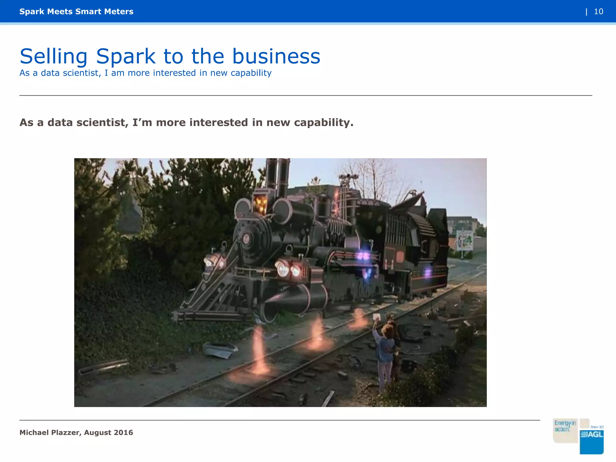 Selling Spark to the business
Spark Meets Smart Meters
As a data scientist, I am more interested in new capability
Michael Plazzer, August 2016
| 10
As a data scientist, I’m more interested in new capability.
 