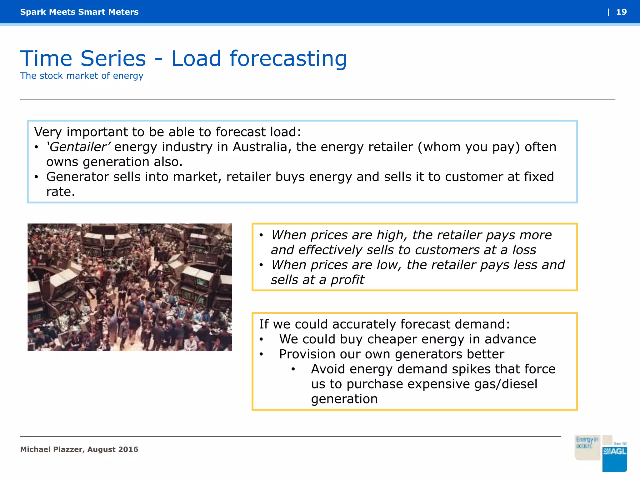 Time Series - Load forecasting
Spark Meets Smart Meters
The stock market of energy
| 19
Very important to be able to forecast load:
• ‘Gentailer’ energy industry in Australia, the energy retailer (whom you pay) often
owns generation also.
• Generator sells into market, retailer buys energy and sells it to customer at fixed
rate.
• When prices are high, the retailer pays more
and effectively sells to customers at a loss
• When prices are low, the retailer pays less and
sells at a profit
If we could accurately forecast demand:
• We could buy cheaper energy in advance
• Provision our own generators better
• Avoid energy demand spikes that force
us to purchase expensive gas/diesel
generation
Michael Plazzer, August 2016
 