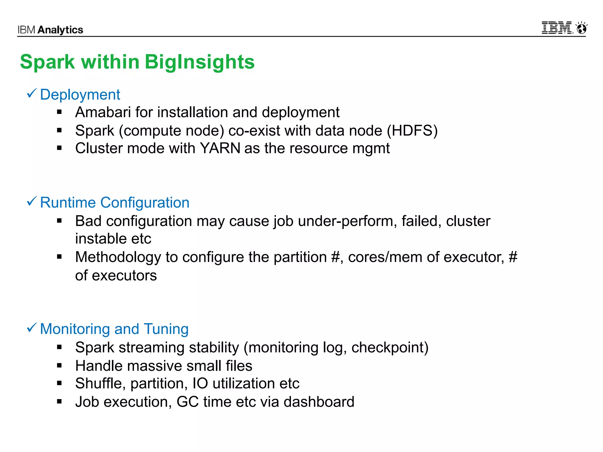© 2016 IBM Corporation13
Spark within BigInsights
ü Deployment
§ Amabari for installation and deployment
§ Spark (compute node) co-exist with data node (HDFS)
§ Cluster mode with YARN as the resource mgmt
ü Runtime Configuration
§ Bad configuration may cause job under-perform, failed, cluster
instable etc
§ Methodology to configure the partition #, cores/mem of executor, #
of executors
ü Monitoring and Tuning
§ Spark streaming stability (monitoring log, checkpoint)
§ Handle massive small files
§ Shuffle, partition, IO utilization etc
§ Job execution, GC time etc via dashboard
 