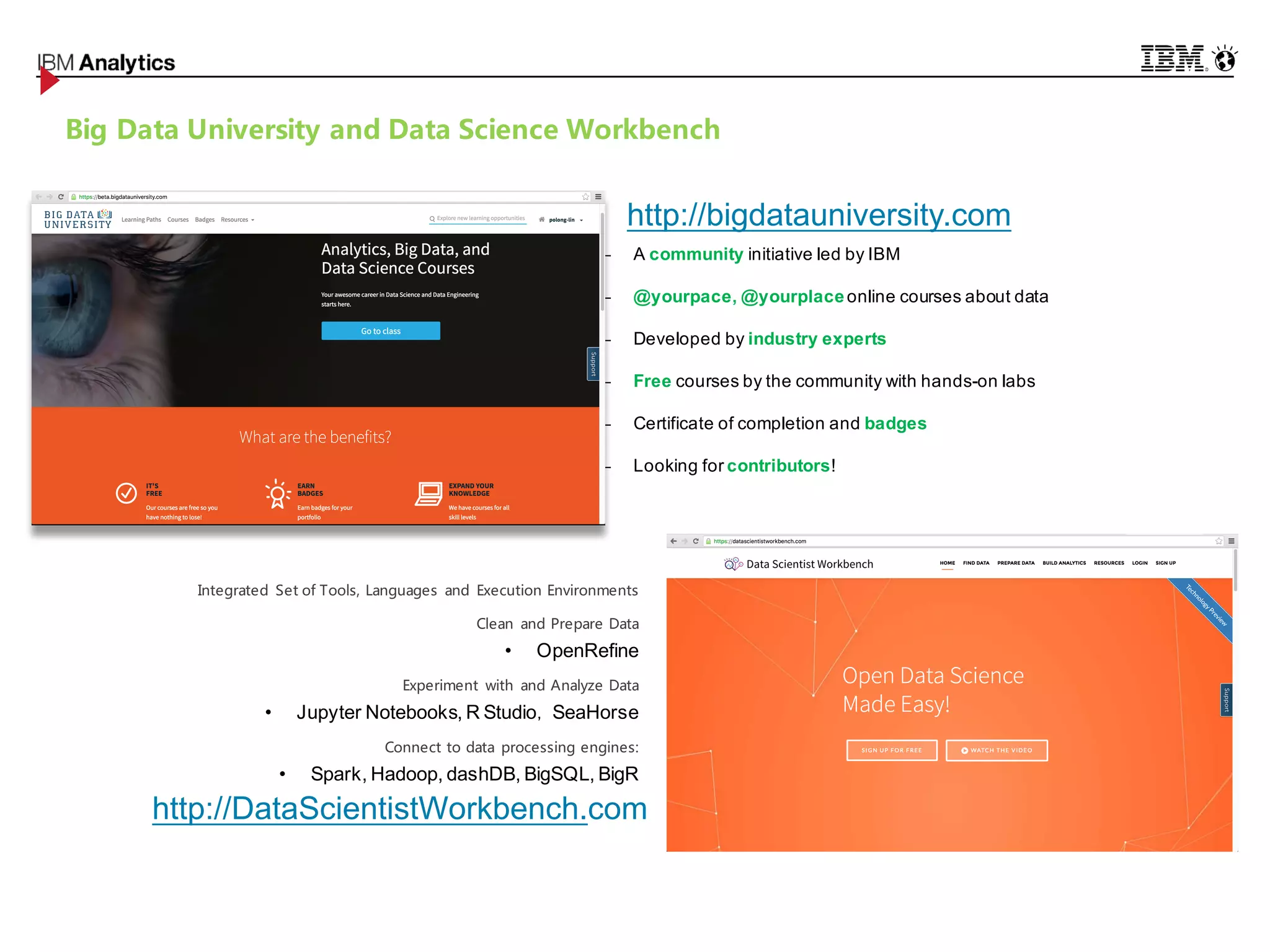 © 2016 IBM Corporation26
Big Data University and Data Science Workbench
− A community initiative led by IBM
− @yourpace, @yourplaceonline courses about data
− Developed by industry experts
− Free courses by the community with hands-on labs
− Certificate of completion and badges
− Looking for contributors!
Integrated Set of Tools, Languages and Execution Environments
Clean and Prepare Data
• OpenRefine
Experiment with and Analyze Data
• Jupyter Notebooks, R Studio， SeaHorse
Connect to data processing engines:
• Spark, Hadoop, dashDB, BigSQL, BigR
http://DataScientistWorkbench.com
http://bigdatauniversity.com
 
