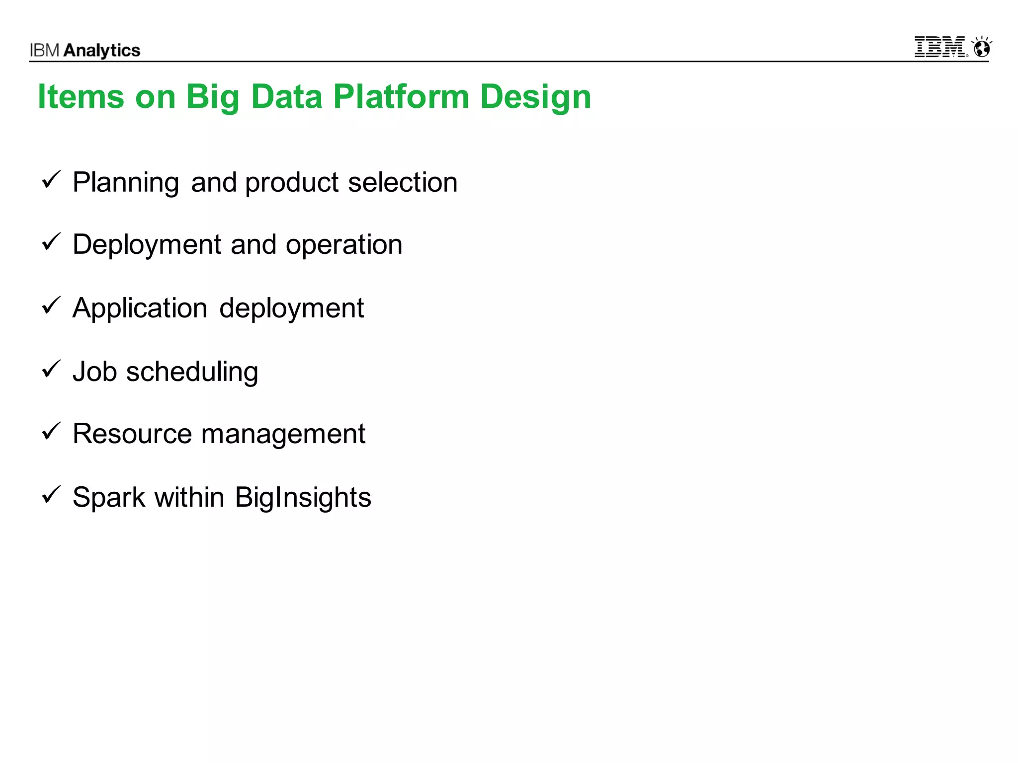 © 2016 IBM Corporation9
Items on Big Data Platform Design
ü Planning and product selection
ü Deployment and operation
ü Application deployment
ü Job scheduling
ü Resource management
ü Spark within BigInsights
 