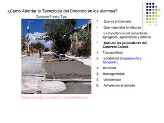 ¿Como Abordar la Tecnología del Concreto en los alumnos?
• Que es el Concreto
• Que materiales lo integran
• La importancia del cementante,
agregados, aglutinantes y aditivos
• Analizar las propiedades del
Concreto Colado
1. Trabajabilidad
2. Estabilidad (Segregación y
Sangrado)
3. Movilidad
4. Homogeneidad
5. Uniformidad
6. Adherencia al armado
Concreto Fresco Tipo
TECNOLOGÍA DEL CONCRETO Y SUS MATERIALES
 