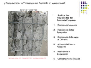 ¿Como Abordar la Tecnología del Concreto en los alumnos?
Concreto Fresco Tipo
TECNOLOGÍA DEL CONCRETO Y SUS MATERIALES
• Analizar las
Propiedades del
Concreto Fraguado
1. Resistencia Mecánica
2. Resistencia de los
Agregados
3. Resistencia de la pasta
de Cemento
4. Adherencia Pasta –
Agregado
5. Resistencia a
Compresión
6. Comportamiento Integral
 