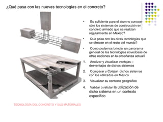 ¿Qué pasa con las nuevas tecnologías en el concreto?
• Es suficiente para el alumno conocer
sólo los sistemas de construcción en
concreto armado que se realizan
regularmente en México?
• Que pasa con las otras tecnologías que
se ofrecen en el resto del mundo?
• Como podemos brindar un panorama
general de las tecnologías novedosas de
otras naciones en la enseñanza actual?
1. Analizar y visualizar ventajas –
desventajas de dichos sistemas
2. Comparar y Cotejar dichos sistemas
con los utilizados en México
3. Visualizar su contexto geográfico
4. Validar o refutar la utilización de
dicho sistema en un contexto
específico
TECNOLOGÍA DEL CONCRETO Y SUS MATERIALES
 