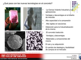 ¿Qué pasa con las nuevas tecnologías en el concreto?
• La Ceniza Volante Industrial y sus
aplicaciones
• Ventajas y desventajas en el diseño
de mezclas
• Alta capacidad a la compresión
• Alta rigidez en secciones
• Obtención para la Industrialización
de la misma
• El concreto traslucido
• Ventajas y desventajas
• Materiales y componentes del
mismo
• El uso y su adquisición
• El cambio de ideología y factibilidad
de compra en el mercado
TECNOLOGÍA DEL CONCRETO Y SUS MATERIALES
 