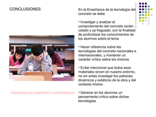 TECNOLOGÍA DEL CONCRETO Y SUS MATERIALES
CONCLUSIONES En la Enseñanza de la tecnología del
concreto se debe
• Investigar y analizar el
comportamiento del concreto recién
colado y ya fraguado; con la finalidad
de profundizar los conocimientos de
los alumnos sobre el tema
• Hacer referencia sobre las
tecnologías del concreto nacionales e
internacionales, y mantener un
carácter crítico sobre los mismos
• Evitar mencionar que todos esos
materiales sirven en nuestro entorno,
no sin antes investigar los patrones
dinámicos y estáticos de la obra y del
contexto mismo
• Generar en los alumnos un
pensamiento crítico sobre dichas
tecnologías
 