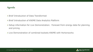 Agenda
Brief Introduction of Data Transformed
Brief Introduction of KNIME Data Analytics Platform
Setup information for Live Demonstration: Forecast from energy data for planning
and pricing
Live Demonstration of combined toolsets KNIME with Hortonworks
© Copyright Data Transformed Pty Ltd 2016.
 