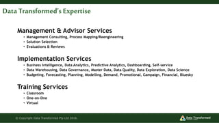 Management & Advisor Services
• Management Consulting, Process Mapping/Reengineering
• Solution Selection
• Evaluations & Reviews
Implementation Services
• Business Intelligence, Data Analytics, Predictive Analytics, Dashboarding, Self-service
• Data Warehousing, Data Governance, Master Data, Data Quality, Data Exploration, Data Science
• Budgeting, Forecasting, Planning, Modelling, Demand, Promotional, Campaign, Financial, Bluesky
Training Services
• Classroom
• One-on-One
• Virtual
© Copyright Data Transformed Pty Ltd 2016.
Data Transformed’s Expertise
 