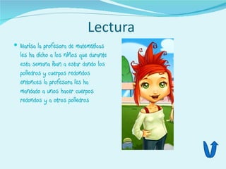 Lectura
 Marisa la profesora de matemáticas
  les ha dicho a los niños que durante
  esta semana iban a estar dando los
  poliedros y cuerpos redondos
  entonces la profesora les ha
  mandado a unos hacer cuerpos
  redondos y a otros poliedros
 