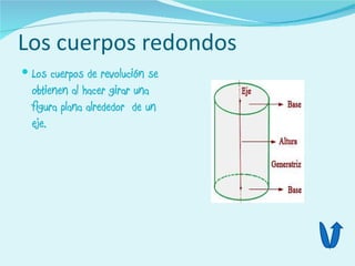 Los cuerpos redondos
 Los cuerpos de revolución se
  obtienen al hacer girar una
  figura plana alrededor de un
  eje.
 