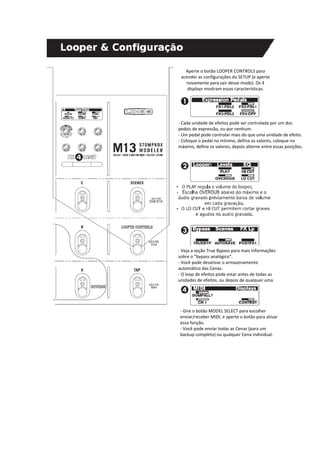 Aperte o botão LOOPER CONTROLS para 
acender as configurações do SETUP (e aperte 
novamente para sair desse modo). Os 4 
displays mostram essas características. 
‐ Cada unidade de efeitos pode ser controlada por um dos 
pedais de expressão, ou por nenhum. 
‐ Um pedal pode controlar mais do que uma unidade de efeito. 
‐ Coloque o pedal no mínimo, defina os valores, coloque no 
máximo, defina os valores, depois alterne entre essas posições. 
‐ Veja a seção True Bypass para mais informações 
sobre o “bypass analógico”. 
‐ Você pode desativar o armazenamento 
automático das Cenas. 
‐ O loop de efeitos pode estar antes de todas as 
unidades de efeitos, ou depois de qualquer uma 
‐ Gire o botão MODEL SELECT para escolher 
enviar/receber MIDI, e aperte o botão para ativar 
essa função. 
‐ Você pode enviar todas as Cenas (para um 
backup completo) ou qualquer Cena individual. 
 
 