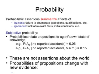 Probability 
Probabilistic assertions summarize effects of 
– laziness: failure to enumerate exceptions, qualifications, etc. 
– ignorance: lack of relevant facts, initial conditions, etc. 
Subjective probability: 
• Probabilities relate propositions to agent's own state of 
knowledge 
e.g., P(A25 | no reported accidents) = 0.06 
e.g., P(A25 | no reported accidents, 5 a.m.) = 0.15 
• These are not assertions about the world 
• Probabilities of propositions change with 
new evidence: 
– 
 