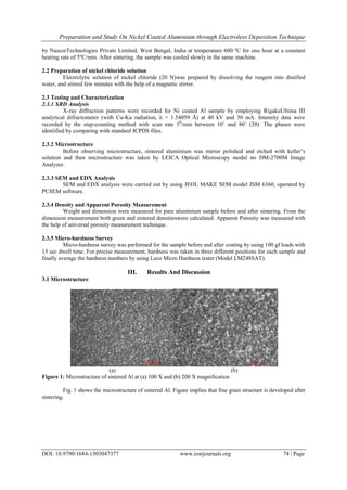 Preparation and Study On Nickel Coated Aluminium through Electroless Deposition Technique
DOI: 10.9790/1684-1303047377 www.iosrjournals.org 74 | Page
by NascorTechnologies Private Limited, West Bengal, India at temperature 600 ºC for one hour at a constant
heating rate of 5ºC/min. After sintering, the sample was cooled slowly in the same machine.
2.2 Preparation of nickel chloride solution
Electrolytic solution of nickel chloride (20 N)was prepared by dissolving the reagent into distilled
water, and stirred few minutes with the help of a magnetic stirrer.
2.3 Testing and Characterization
2.3.1 XRD Analysis
X-ray diffraction patterns were recorded for Ni coated Al sample by employing RigakuUltima III
analytical difractometer (with Cu-Kα radiation, λ = 1.54059 Å) at 40 kV and 30 mA. Intensity data were
recorded by the step-counting method with scan rate 50
/min between 10˚ and 80˚ (2θ). The phases were
identified by comparing with standard JCPDS files.
2.3.2 Microstructure
Before observing microstructure, sintered aluminium was mirror polished and etched with keller’s
solution and then microstructure was taken by LEICA Optical Microscopy model no DM-2700M Image
Analyzer.
2.3.3 SEM and EDX Analysis
SEM and EDX analysis were carried out by using JEOL MAKE SEM model JSM 6360, operated by
PCSEM software.
2.3.4 Density and Apparent Porosity Measurement
Weight and dimension were measured for pure aluminium sample before and after sintering. From the
dimension measurement both green and sintered densitieswere calculated. Apparent Porosity was measured with
the help of universal porosity measurement technique.
2.3.5 Micro-hardness Survey
Micro-hardness survey was performed for the sample before and after coating by using 100 gf loads with
15 sec dwell time. For precise measurement, hardness was taken in three different positions for each sample and
finally average the hardness numbers by using Leco Micro Hardness tester (Model LM248SAT).
III. Results And Discussion
3.1 Microstructure
(a) (b)
Figure 1: Microstructure of sintered Al at (a) 100 X and (b) 200 X magnification
Fig. 1 shows the microstructure of sintered Al. Figure implies that fine grain structure is developed after
sintering.
 
