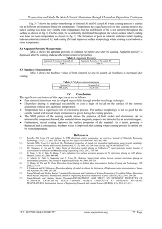 Preparation and Study On Nickel Coated Aluminium through Electroless Deposition Technique
DOI: 10.9790/1684-1303047377 www.iosrjournals.org 77 | Page
Fig. 5- 7 shows the surface morphology of sintered Al and Ni coated Al where coating process is carried
out at different environment based on temperature. Temperature has significant role on this coating process and
hence coating was done very rapidly with temperature; but the distribution of Ni is not uniform throughout the
surface as shown in fig. 6. On the other, Ni is uniformly distributed throughout the whole surface where coating
was done on room temperature as shown in fig. 7. The formation of pore is reduced, indicates better bonding
between substrate (sintered Al) and coating (Ni) and improves surface morphology where coating is carried out at
room temperature.
3.6 Apparent Porosity Measurement
Table 2 shows the apparent porosity of sintered Al before and after Ni coating. Apparent porosity is
decreased after Ni coating, indicates the improvement of properties.
Table 2: Apparent Porosity
Apparent Porosity of Sintered Al Apparent Porosity of Ni coated Al
0.98 % 0.56 %
3.7 Hardness Measurement
Table 3 shows the hardness values of both sintered Al and Ni coated Al. Hardness is increased after
coating.
Table 3: Vickers micro-hardness
Sintered Al Ni coated Al
345.2MPa 382.5 MPa
IV. Conclusion
The significant conclusions of this experiment are as follows:
 Pure sintered aluminium was developed successfully through powder metallurgy technique.
 Electroless plating is employed successfully to coat a layer of nickel on the surface of the sintered
aluminium without any additional temperature.
 Temperature has a significant role on electroless process. The surface morphology is not so good for the
sample coated with nickel where temperature is given during the coating process.
 The XRD pattern of the coating sample shows the presence of both nickel and aluminium. As no
intermetallic compound formed, this material shows magnetic property and attracted by an external magnet.
 Furthermore, nickel coating improves the surface properties of the material. As a result, porosity is
decreased and a consequence, hardness value is improved after coating where coating process is carried out
on room temperature.
References
[1]. Torralba JM, Costa CE and Velasco F., P/M aluminum matrix composites: an overview, Journal of Materials Processing
Technology, 133 (1- 2), 2003, 203-206. http://dx.doi. org/10.1016/S0924-0136(02)00234-0.
[2]. Dewidar MM, Yoon H-C and Lim JK., Mechanical properties of metals for biomedical applications using powder metallurgy
process: a review, Metals and Materials International, 12 (3), 2006, 193-206. http://dx.doi. org/10.1007/BF03027531.
[3]. J.C. Rajaguru, C. Au and M. Duke, Study of electroless nickel plating on PerFactoryTM
rapid prototype model, Journal of
achievements in Materials and Manufacturing Engineering, 55(2), 2012, 782-789.
[4]. X. Tang, C. Bi, C. Han, B. Zhang, A new palladium free surface activation process for Ni electroless plating on ABS plastic,
Material Letters, 63, 2009, 840-842.
[5]. H. Adachi, K. Taki, S. Nagamine and A. Yusa, M. Ohshima, Supercritical carbon dioxide assisted electroless plating on
thermoplastic polymers, The Journal of Supercritical Fluids, 49, 2009, 265-270.
[6]. Q. Zhang, M. Wu and W. Zhao, Electroless nickel plating on hollow glass microspheres, Surface Coating and Technology, 192,
2005, 213-219.
[7]. S. Furukawa and M. Mehregany,Electroless plating of nickel on silicon for fabrication of high-aspect-ratio microstructures, Sensor
and Actuators, 56, 1996, 261-266.
[8]. SouravDebnath and Akshay Kumar Pramanick,Development and Evaluation of Various Properties of Crystalline Silica- Aluminium
Metal Based Composites, International Journal of Engineering Research and General Science (IJERGS), 4(2), 2016, 236-245.
[9]. SouravDebnath and Akshay Kumar Pramanick,DEVELOPMENT AND STUDY ON DIFFERENT PROPERTIES OF
ALUMINIUM- CRYSTALLINE SILICA CERAMIC MATRIX COMPOSITES AT DIFFERENT SINTERING
TEMPERATURES, International Journal of Engineering Research and General Science (IJERGS), 4(3), 2016, 415-423.
 