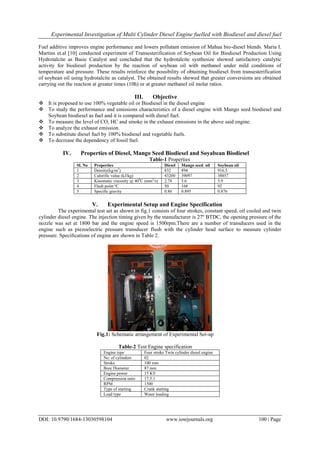 Experimental Investigation of Multi Cylinder Diesel Engine fuelled with Biodiesel and diesel fuel
DOI: 10.9790/1684-13030598104 www.iosrjournals.org 100 | Page
Fuel additive improves engine performance and lowers pollutant emission of Mahua bio-diesel blends. Maria I.
Martins et.al [10] conducted experiment of Transesterification of Soybean Oil for Biodiesel Production Using
Hydrotalcite as Basic Catalyst and concluded that the hydrotalcite synthesize showed satisfactory catalytic
activity for biodiesel production by the reaction of soybean oil with methanol under mild conditions of
temperature and pressure. These results reinforce the possibility of obtaining biodiesel from transesterification
of soybean oil using hydrotalcite as catalyst. The obtained results showed that greater conversions are obtained
carrying out the reaction at greater times (10h) or at greater methanol oil molar ratios.
III. Objective
 It is proposed to use 100% vegetable oil or Biodiesel in the diesel engine
 To study the performance and emissions characteristics of a diesel engine with Mango seed biodiesel and
Soybean biodiesel as fuel and it is compared with diesel fuel.
 To measure the level of CO, HC and smoke in the exhaust emissions in the above said engine.
 To analyze the exhaust emission.
 To substitute diesel fuel by 100% biodiesel and vegetable fuels.
 To decrease the dependency of fossil fuel.
IV. Properties of Diesel, Mango Seed Biodiesel and Soyabean Biodiesel
Table-1 Properties
Sl. No Properties Diesel Mango seed oil Soybean oil
1 Density(kg/m3
) 832 894 916.5
2 Calorific value (kJ/kg) 43200 39097 38857
3 Kinematic viscosity @ 400
C (mm2
/s) 2.78 5.6 5.9
4 Flash point ºC 50 168 92
5 Specific gravity 0.86 0.895 0.876
V. Experimental Setup and Engine Specification
The experimental test set as shown in fig.1 consists of four strokes, constant speed, oil cooled and twin
cylinder diesel engine. The injection timing given by the manufacturer is 27º BTDC, the opening pressure of the
nozzle was set at 1800 bar and the engine speed is 1500rpm.There are a number of transducers used in the
engine such as piezoelectric pressure transducer flush with the cylinder head surface to measure cylinder
pressure. Specifications of engine are shown in Table 2.
Fig.1: Schematic arrangement of Experimental Set-up
Table-2 Test Engine specification
Engine type Four stroke Twin cylinder diesel engine
No. of cylinders 02
Stroke 100 mm
Bore Diameter 87 mm
Engine power 15 KV
Compression ratio 17.5:1
RPM 1500
Type of starting Crank starting
Load type Water loading
 