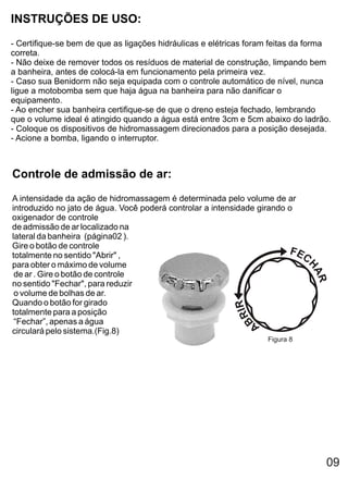 INSTRUÇÕES DE USO:
- Certifique-se bem de que as ligações hidráulicas e elétricas foram feitas da forma
correta.
- Não deixe de remover todos os resíduos de material de construção, limpando bem
a banheira, antes de colocá-la em funcionamento pela primeira vez.
- Caso sua Benidorm não seja equipada com o controle automático de nível, nunca
ligue a motobomba sem que haja água na banheira para não danificar o
equipamento.
- Ao encher sua banheira certifique-se de que o dreno esteja fechado, lembrando
que o volume ideal é atingido quando a água está entre 3cm e 5cm abaixo do ladrão.
- Coloque os dispositivos de hidromassagem direcionados para a posição desejada.
- Acione a bomba, ligando o interruptor.



Controle de admissão de ar:
A intensidade da ação de hidromassagem é determinada pelo volume de ar
introduzido no jato de água. Você poderá controlar a intensidade girando o
oxigenador de controle
de admissão de ar localizado na
lateral da banheira (página02 ).
Gire o botão de controle
totalmente no sentido "Abrir" ,
para obter o máximo de volume
 de ar . Gire o botão de controle
no sentido "Fechar", para reduzir
 o volume de bolhas de ar.
Quando o botão for girado
totalmente para a posição
 “Fechar”, apenas a água
circulará pelo sistema.(Fig.8)
                                                                   Figura 8




                                                                                  09
 