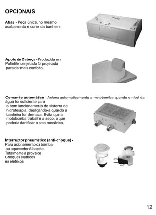 OPCIONAIS
Abas - Peça única, no mesmo
acabamento e cores da banheira.




Apoio de Cabeça - Produzida em
Polietileno injetado foi projetada
para dar mais conforto .




Comando automático - Aciona automaticamente a motobomba quando o nível da
água for suficiente para
 o bom funcionamento do sistema de
 hidroterapia, desligando-a quando a
 banheira for drenada. Evita que a
 motobomba trabalhe a seco, o que
 poderia danificar o selo mecânico.



Interruptor pneumático (anti-choque) -
Para acionamento da bomba
 ou aquecedor Albacete.
Totalmente a prova de
Choques elétricos
es elétricos




                                                                            12
 