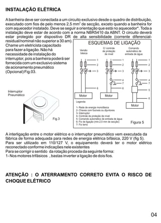 INSTALAÇÃO ELÉTRICA

A banheira deve ser conectada a um circuito exclusivo desde o quadro de distribuição,
executado com fios de pelo menos 2,5 mm2 de secção, exceto quando a banheira for
com aquecedor instalado. Deve se seguir a orientação que está no aquecedor*. Toda a
instalação deve estar de acordo com a norma NBR5410 da ABNT. O circuito deverá
estar protegido por dispositivo DR de alta sensibilidade (corrente diferencial-
residual/nominal não superior a 30 am).
Chame um eletricista capacitado
                                                  ESQUEMAS DE LIGAÇÃO
                                                        C/ controle      Comando
para fazer a ligação. Não há               Versão       de proteção    automático de
                                           básica
necessidade de instalação do                              de nível    entrada de água
interruptor, pois a banheira poderá ser              1              1                 1
fornecida com um exclusivo sistema                   2              2                 2
de acionamento pneumático
(Opcional) Fig.03.                                   3              3                 3


                                                                                    4              4
                                                                                    7              7
                                                           6                        6
                                                                                                   5
 Interruptor
 Pneumático                                 Motor                 Motor
                                                                                                   6
                                          Legenda:
                                                                                        Motor
                                         1- Rede de energia monofásica
                                         2- Chaves com fusíveis ou dijuntores
                                         3- Interruptor
                                         4- Controle de proteção de nível
                            Fig.3        5- Comando automático de entrada de água
                                         6- Fio de ligação (min.2,5 mm de secção)       Figura 5
                                         7- Fio terra


A interligação entre o motor elétrico e o interruptor pneumático vem executada da
fábrica de forma adequada para redes de energia elétrica bifásica, 220 V (fig 5).
Para ser utilizado em 110/127 V, o equipamento deverá ter o motor elétrico
reconectado conforme indicações nele existentes
Para se corrigir o sentido da rotação proceda da seguinte forma:
1- Nos motores trifásicos , bastas inverter a ligação de dois fios.



ATENÇÃO : O ATERRAMENTO CORRETO EVITA O RISCO DE
CHOQUE ELÉTRICO




                                                                                                       04
 