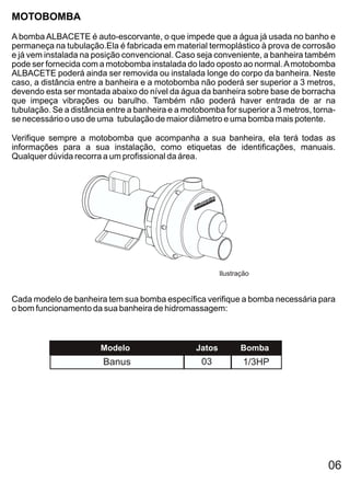 MOTOBOMBA
A bomba ALBACETE é auto-escorvante, o que impede que a água já usada no banho e
permaneça na tubulação.Ela é fabricada em material termoplástico à prova de corrosão
e já vem instalada na posição convencional. Caso seja conveniente, a banheira também
pode ser fornecida com a motobomba instalada do lado oposto ao normal. A motobomba
ALBACETE poderá ainda ser removida ou instalada longe do corpo da banheira. Neste
caso, a distância entre a banheira e a motobomba não poderá ser superior a 3 metros,
devendo esta ser montada abaixo do nível da água da banheira sobre base de borracha
que impeça vibrações ou barulho. Também não poderá haver entrada de ar na
tubulação. Se a distância entre a banheira e a motobomba for superior a 3 metros, torna-
se necessário o uso de uma tubulação de maior diâmetro e uma bomba mais potente.

Verifique sempre a motobomba que acompanha a sua banheira, ela terá todas as
informações para a sua instalação, como etiquetas de identificações, manuais.
Qualquer dúvida recorra a um profissional da área.




                                                          Ilustração


Cada modelo de banheira tem sua bomba específica verifique a bomba necessária para
o bom funcionamento da sua banheira de hidromassagem:



                        Modelo                    Jatos          Bomba
                        Banus                      03             1/3HP




                                                                                      06
 