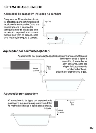 SISTEMA DE AQUECIMENTO

Aquecedor de passagem instalado na banheira

O aquecedor Albacete é opcional,
foi projetado para ser instalado no   Água fria
recalque da motobomba.Caso sua
banheira tenha o aquecedor
verifique antes da instalação que
modelo é o aquecedor e consulte o
manual que vem no proprio, para
uma instalação segura e correta.




Aquecedor por acumulação(boiler)
             Aquecimento por acumulação (Boiler) possuem um reservátorio no
                                                   seu interior onde a água é
                                                     aquecida, durante horas
                                                      sem consumo, para ser
                                      Água             disponibilizada quando
                          Água         fria                encher a banheira,
                          quente
                                                podem ser elétricos ou a gás.




Aquecedor por passagem

   O aquecimento de água por aquecedor de
   passagem, aquecem a água através deles                    Água
                                                              fria
   no momento em que a água passa em seu
                                  interior.
                                                  Água
                                                  quente




                                                                                07
 