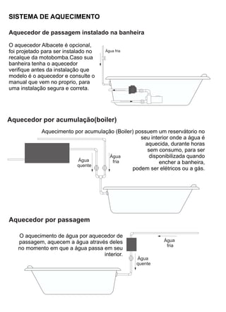 SISTEMA DE AQUECIMENTO

Aquecedor de passagem instalado na banheira

O aquecedor Albacete é opcional,
foi projetado para ser instalado no   Água fria
recalque da motobomba.Caso sua
banheira tenha o aquecedor
verifique antes da instalação que
modelo é o aquecedor e consulte o
manual que vem no proprio, para
uma instalação segura e correta.




Aquecedor por acumulação(boiler)
             Aquecimento por acumulação (Boiler) possuem um reservátorio no
                                                   seu interior onde a água é
                                                     aquecida, durante horas
                                                      sem consumo, para ser
                                      Água             disponibilizada quando
                          Água         fria                encher a banheira,
                          quente
                                                podem ser elétricos ou a gás.




Aquecedor por passagem

   O aquecimento de água por aquecedor de
   passagem, aquecem a água através deles                    Água
                                                              fria
   no momento em que a água passa em seu
                                  interior.
                                                  Água
                                                  quente
 