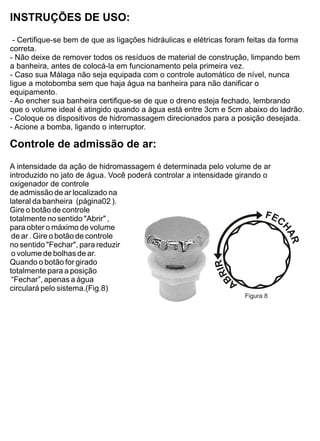 INSTRUÇÕES DE USO:
 - Certifique-se bem de que as ligações hidráulicas e elétricas foram feitas da forma
correta.
- Não deixe de remover todos os resíduos de material de construção, limpando bem
a banheira, antes de colocá-la em funcionamento pela primeira vez.
- Caso sua Málaga não seja equipada com o controle automático de nível, nunca
ligue a motobomba sem que haja água na banheira para não danificar o
equipamento.
- Ao encher sua banheira certifique-se de que o dreno esteja fechado, lembrando
que o volume ideal é atingido quando a água está entre 3cm e 5cm abaixo do ladrão.
- Coloque os dispositivos de hidromassagem direcionados para a posição desejada.
- Acione a bomba, ligando o interruptor.

Controle de admissão de ar:
A intensidade da ação de hidromassagem é determinada pelo volume de ar
introduzido no jato de água. Você poderá controlar a intensidade girando o
oxigenador de controle
de admissão de ar localizado na
lateral da banheira (página02 ).
Gire o botão de controle
totalmente no sentido "Abrir" ,
para obter o máximo de volume
 de ar . Gire o botão de controle
no sentido "Fechar", para reduzir
 o volume de bolhas de ar.
Quando o botão for girado
totalmente para a posição
 “Fechar”, apenas a água
circulará pelo sistema.(Fig.8)
                                                                   Figura 8
 