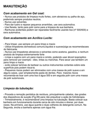 MANUTENÇÃO

Com acabamento em Gel coat:
- Nunca use produtos de limpeza muito fortes, com abrasivos ou palha de aço,
preferindo sempre produtos neutros.
- Nunca use solventes.
- Para dar lustro e reparar pequenos arranhões, use cera automotiva.
- Use flanela, tanto para polir como para a limpeza de sua banheira.
- Ranhuras acidentais podem ser reparadas facilmente usando lixa (nº 500/600) e
cera automotiva.

Com acabamento em Acrílico Lucite:

- Para limpar, use sempre um pano limpo e macio
- Utilize limpadores domesticos comuns,liquidos e suaves(siga as recomendacoes
do fabricante
- Nunca use limpadores abrasivos e solventes como acetona, gasolina, e nenhum
produto de limpeza extremamente forte
- Limpe a sujeira com um pano macio e úmido, podendo usar álcool isopropilico
para remover por exemplo - óleo, tintas ou manchas. Para secar use também um
pano limpo e macio
- evite colocar laminas de barbear ou outros instrumentos cortantes sobre esta
superfície pois podem risca-la.
- Pequenos riscos podem ser eliminados com uma massa de polir suave e em
alguns casos, usar simplesmente pasta de dentes. Para maiores riscos
recomenda-se lixar com uma lixa d água 500 e em seguida polir com uma massa
de polir automoveis.



Limpeza da tubulação:

- Proceda a remoção periódica de resíduos, principalmente cabelos, das grades
dos dispositivos de sucção (Fig.09) para não prejudicar a ação da hidroterapia.
- Trimestralmente, é recomendável uma limpeza na tubulação. Basta colocar sua
banheira em funcionamento durante cerca de oito minutos e drenar, por duas
vezes. Na primeira, use água quente e duas colheres de detergente comum. Na
Segunda, encha a banheira apenas com água fria.
 