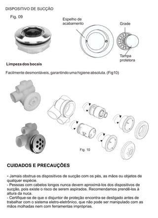 DISPOSITIVO DE SUCÇÃO

  Fig. 09
                                Espelho de
                                acabamento                          Grade




                                                                    Tampa
                                                                    protetora
Limpeza dos bocais

Facilmente desmontáveis, garantindo uma higiene absoluta. (Fig10)




                                          Fig. 10



CUIDADOS E PRECAUÇÕES

- Jamais obstrua os dispositivos de sucção com os pés, as mãos ou objetos de
qualquer espécie.
- Pessoas com cabelos longos nunca devem aproximá-los dos dispositivos de
sucção, pois existe o risco de serem aspirados. Recomendamos prendê-los à
altura da nuca.
- Certifique-se de que o disjuntor de proteção encontra-se desligado antes de
trabalhar com o sistema eletro-eletrônico, que não pode ser manipulado com as
mãos molhadas nem com ferramentas impróprias.
 