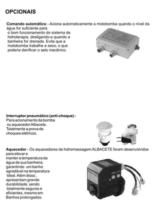 OPCIONAIS

Comando automático - Aciona automaticamente a motobomba quando o nível da
água for suficiente para
 o bom funcionamento do sistema de
 hidroterapia, desligando-a quando a
 banheira for drenada. Evita que a
 motobomba trabalhe a seco, o que
 poderia danificar o selo mecânico.




Interruptor pneumático (anti-choque) -
Para acionamento da bomba
 ou aquecedor Albacete.
Totalmente a prova de
choques elétricos.



Aquecedor - Os aquecedores de hidromassagem ALBACETE foram desenvolvidos
para elevar e
manter a temperatura da
água de sua banheira,
garantindo um banho
agradável na temperatura
Ideal. Além disso ,
apresentam grande
durabilidade, sendo
totalmente seguros e
eficientes, mesmo em
Banhos prolongados.
 
