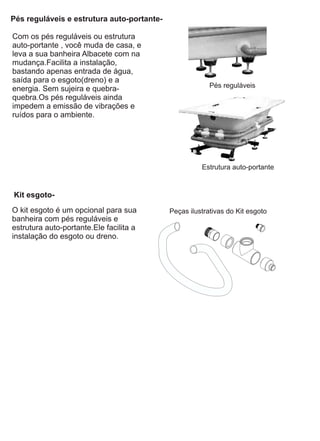 Pés reguláveis e estrutura auto-portante-

Com os pés reguláveis ou estrutura
auto-portante , você muda de casa, e
leva a sua banheira Albacete com na
mudança.Facilita a instalação,
bastando apenas entrada de água,
saída para o esgoto(dreno) e a
energia. Sem sujeira e quebra-                           Pés reguláveis
quebra.Os pés reguláveis ainda
impedem a emissão de vibrações e
ruídos para o ambiente.




                                                      Estrutura auto-portante


Kit esgoto-
O kit esgoto é um opcional para sua         Peças ilustrativas do Kit esgoto
banheira com pés reguláveis e
estrutura auto-portante.Ele facilita a
instalação do esgoto ou dreno.
 