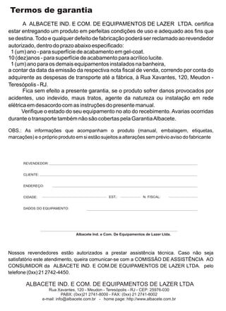 Termos de garantia
       A ALBACETE IND. E COM. DE EQUIPAMENTOS DE LAZER LTDA. certifica
estar entregando um produto em perfeitas condições de uso e adequado aos fins que
se destina. Todo e qualquer defeito de fabricação poderá ser reclamado ao revendedor
autorizado, dentro do prazo abaixo especificado:
 1 (um) ano - para superfície de acabamento em gel-coat.
10 (dez)anos - para superfície de acabamento para acrílico lucite.
 1 (um) ano para os demais equipamentos instalados na banheira,
a contar da data da emissão da respectiva nota fiscal de venda, correndo por conta do
adquirente as despesas de transporte até a fábrica, à Rua Xavantes, 120, Meudon -
Teresópolis - RJ.
       Fica sem efeito a presente garantia, se o produto sofrer danos provocados por
acidentes, uso indevido, maus tratos, agente da natureza ou instalação em rede
elétrica em desacordo com as instruções do presente manual.
      Verifique o estado do seu equipamento no ato do recebimento. Avarias ocorridas
durante o transporte também não são cobertas pela Garantia Albacete.

OBS.: As informações que acompanham o produto (manual, embalagem, etiquetas,
marcações) e o próprio produto em si estão sujeitos a alterações sem prévio aviso do fabricante




      REVENDEDOR:


      CLIENTE:


      ENDEREÇO:


      CIDADE:                                      EST.:              N. FISCAL:


      DADOS DO EQUIPAMENTO:




                                  Albacete Ind. e Com. De Equipamentos de Lazer Ltda.




Nossos revendedores estão autorizados a prestar assistência técnica. Caso não seja
satisfatório este atendimento, queira comunicar-se com a COMISSÃO DE ASSISTÊNCIA AO
CONSUMIDOR da ALBACETE IND. E COM.DE EQUIPAMENTOS DE LAZER LTDA. pelo
telefone (0xx) 21 2742-4450.

        ALBACETE IND. E COM. DE EQUIPAMENTOS DE LAZER LTDA
                    Rua Xavantes, 120 - Meudon - Teresópolis - RJ - CEP: 25976-030
                            PABX: (0xx)21 2741-8000 - FAX: (0xx) 21 2741-8002
                 e-mail: info@albacete.com.br - home page: http://www.albacete.com.br
 