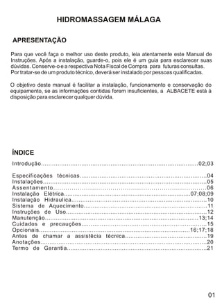 HIDROMASSAGEM MÁLAGA

APRESENTAÇÃO

Para que você faça o melhor uso deste produto, leia atentamente este Manual de
Instruções. Após a instalação, guarde-o, pois ele é um guia para esclarecer suas
dúvidas. Conserve-o e a respectiva Nota Fiscal de Compra para futuras consultas.
Por tratar-se de um produto técnico, deverá ser instalado por pessoas qualificadas.

O objetivo deste manual é facilitar a instalação, funcionamento e conservação do
equipamento, se as informações contidas forem insuficientes, a ALBACETE está à
disposição para esclarecer qualquer dúvida.




ÍNDICE
Introdução......................................................................................02;03

Especificações técnicas......................................................................04
Instalações..........................................................................................05
Assentamento...........................................................................06
Instalação Elétrica........................................................................07;08;09
Instalação Hidraulica...........................................................................10
Sistema de Aquecimento.....................................................................11
Instruções de Uso...............................................................................12
Manutenção.....................................................................................13;14
Cuidados e precauções....................................................................15
Opcionais...................................................................................16;17;18
Antes de chamar a assistêcia técnica..............................................19
Anotações............................................................................................20
Termo de Garantia...............................................................................21




                                                                                                    01
 