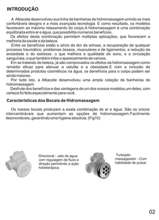 INTRODUÇÃO

   A Albacete desenvolveu sua linha de banheiras de hidromassagem unindo os mais
confortáveis designs e a mais avançada tecnologia. E como resultado, os modelos
favorecem ao máximo relaxamento do corpo.A hidromassagem é uma combinação
equilibrada entre ar e água, que possibilita inúmeros benefícios .
  Os efeitos desta combinação permitem múltiplas aplicações, que favorecem a
melhoria da saúde e da beleza.
   Entre os benefícios estão o alívio da dor da artrose, a recupareção de qualquer
processo traumático, problemas ósseos, musculares e de ligamentos, a redução da
ansiedade e do estresse, o que melhora a qualidade do sono, e a circulação
sanguínea, o que também inibe o apareceimento de varizes.
   Em se tratando de beleza, já são comprovados os efeitos da hidromassagem como
remédio eficaz para atenuar a celulite e a obesidade.E com a inclusão de
determinados produtos cosméticos na água, os benefícios para o corpo podem ser
ainda maiores.
   Por tudo isto, a Albacete desenvolveu uma ampla coleção de banheiras de
hidromassagem.
  Desfrute dos benefícios e das vantagens de um dos nossos modelos,um deles, com
certeza foi feito especialmente para você.
Características dos Bocais de Hidromassagem

   Os nossos bocais produzem a exata combinação de ar e água. São os únicos
intercambiáveis que aumentam as opções de hidromassagem.Facilmente
desmontáveis, garantindo uma higiene absoluta. (Fig10)




                  Direcional - Jato de água                  Turbojato
                  com regulagem de fluxo e                   massageador - Com
                  direção permitindo a ação                  habilidade de pulsar.
                  hidroterápica.




                                                                                     02
 