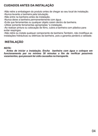 CUIDADOS ANTES DA INSTALAÇÃO

-Não retire a embalagem do produto antes de chegar ao seu local de instalação.
-Nunca levante a banheira pela tubulação.
-Não entre na banheira antes da instalação.
-Nunca deixe a banheira permanentemente com água .
-Evite que ferramentas ou qualquer objeto caiam dentro da banheira.
-Utilize somente ferramentas apropriadas “a instalação.
-Ao realizar pintura ou colocação de fôrro, cubra a banheira com plástico para
evitar respingos.
-Não retire ou instale qualquer componente da banheira.Também, não modifique as
instalações hidráulicas ou elétricas da banheira, pois a garantia perderá a validade.

INSTALAÇÃO

NOTA:
  Antes de iniciar a instalação. Encha banheira com água e coloque em
funcionamento por no mínimo 30 minutos a fim de verificar possíveis
vazamentos, que possam ter sido causados no transporte.




                                                                                    04
 