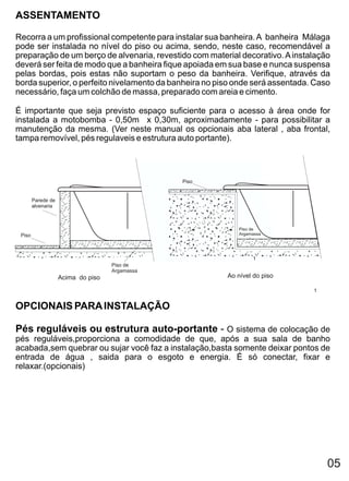 ASSENTAMENTO

Recorra a um profissional competente para instalar sua banheira. A banheira Málaga
pode ser instalada no nível do piso ou acima, sendo, neste caso, recomendável a
preparação de um berço de alvenaria, revestido com material decorativo. A instalação
deverá ser feita de modo que a banheira fique apoiada em sua base e nunca suspensa
pelas bordas, pois estas não suportam o peso da banheira. Verifique, através da
borda superior, o perfeito nivelamento da banheira no piso onde será assentada. Caso
necessário, faça um colchão de massa, preparado com areia e cimento.

É importante que seja previsto espaço suficiente para o acesso à área onde for
instalada a motobomba - 0,50m x 0,30m, aproximadamente - para possibilitar a
manutenção da mesma. (Ver neste manual os opcionais aba lateral , aba frontal,
tampa removível, pés regulaveis e estrutura auto portante).




                                                Piso


        Parede de
        alvenaria



                                                            Piso de
 Piso                                                       Argamassa




                                                                 1
                                    Piso de
                                    Argamassa
                    Acima do piso                       Ao nível do piso

                                                                               1


OPCIONAIS PARA INSTALAÇÃO

Pés reguláveis ou estrutura auto-portante - O sistema de colocação de
pés reguláveis,proporciona a comodidade de que, após a sua sala de banho
acabada,sem quebrar ou sujar você faz a instalação,basta somente deixar pontos de
entrada de água , saida para o esgoto e energia. É só conectar, fixar e
relaxar.(opcionais)




                                                                                   05
 