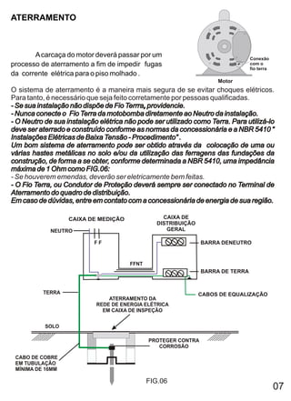 ATERRAMENTO



       A carcaça do motor deverá passar por um                                   Conexão
processo de aterramento a fim de impedir fugas                                   com o
                                                                                 fio terra
da corrente elétrica para o piso molhado .
                                                                     Motor
O sistema de aterramento é a maneira mais segura de se evitar choques elétricos.
Para tanto, é necessário que seja feito corretamente por pessoas qualificadas.
- Se sua instalação não dispõe de Fio Terrra, providencie.
                                       Terrra,
- Nunca conecte o Fio Terra da motobomba diretamente ao Neutro da instalação.
- O Neutro de sua instalação elétrica não pode ser utilizado como Terra. Para utilizá-lo
deve ser aterrado e construído conforme as normas da concessionária e a NBR 5410 “
Instalações Elétricas de Baixa Tensão - Procedimento” .
Um bom sistema de aterramento pode ser obtido através da colocação de uma ou
várias hastes metálicas no solo e/ou da utilização das ferragens das fundações da
construção, de forma a se obter, conforme determinada a NBR 5410, uma impedância
máxima de 1 Ohm como FIG.06:
- Se houverem emendas, deverão ser eletricamente bem feitas.
- O Fio Terra, ou Condutor de Proteção deverá sempre ser conectado no Terminal de
Aterramento do quadro de distribuição.
Em caso de dúvidas, entre em contato com a concessionária de energia de sua região.

                   CAIXA DE MEDIÇÃO                CAIXA DE
                                                 DISTRIBUIÇÃO
             NEUTRO                                 GERAL

                           FF                                   BARRA DENEUTRO


                                       FFNT
                                                                BARRA DE TERRA


          TERRA                                                 CABOS DE EQUALIZAÇÃO
                                ATERRAMENTO DA
                            REDE DE ENERGIA ELÉTRICA
                              EM CAIXA DE INSPEÇÃO


           SOLO

                                              PROTEGER CONTRA
                                                 CORROSÃO

 CABO DE COBRE
 EM TUBULAÇÃO
 MÍNIMA DE 16MM

                                              FIG.06
                                                                                             07
 