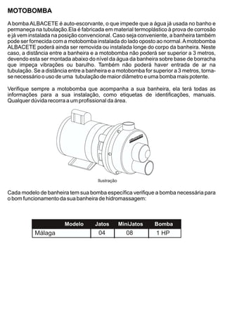 MOTOBOMBA
A bomba ALBACETE é auto-escorvante, o que impede que a água já usada no banho e
permaneça na tubulação.Ela é fabricada em material termoplástico à prova de corrosão
e já vem instalada na posição convencional. Caso seja conveniente, a banheira também
pode ser fornecida com a motobomba instalada do lado oposto ao normal. A motobomba
ALBACETE poderá ainda ser removida ou instalada longe do corpo da banheira. Neste
caso, a distância entre a banheira e a motobomba não poderá ser superior a 3 metros,
devendo esta ser montada abaixo do nível da água da banheira sobre base de borracha
que impeça vibrações ou barulho. Também não poderá haver entrada de ar na
tubulação. Se a distância entre a banheira e a motobomba for superior a 3 metros, torna-
se necessário o uso de uma tubulação de maior diâmetro e uma bomba mais potente.

Verifique sempre a motobomba que acompanha a sua banheira, ela terá todas as
informações para a sua instalação, como etiquetas de identificações, manuais.
Qualquer dúvida recorra a um profissional da área.




                                      Ilustração

Cada modelo de banheira tem sua bomba específica verifique a bomba necessária para
o bom funcionamento da sua banheira de hidromassagem:



                        Modelo       Jatos         MiniJatos   Bomba
           Málaga                     04             08        1 HP
 