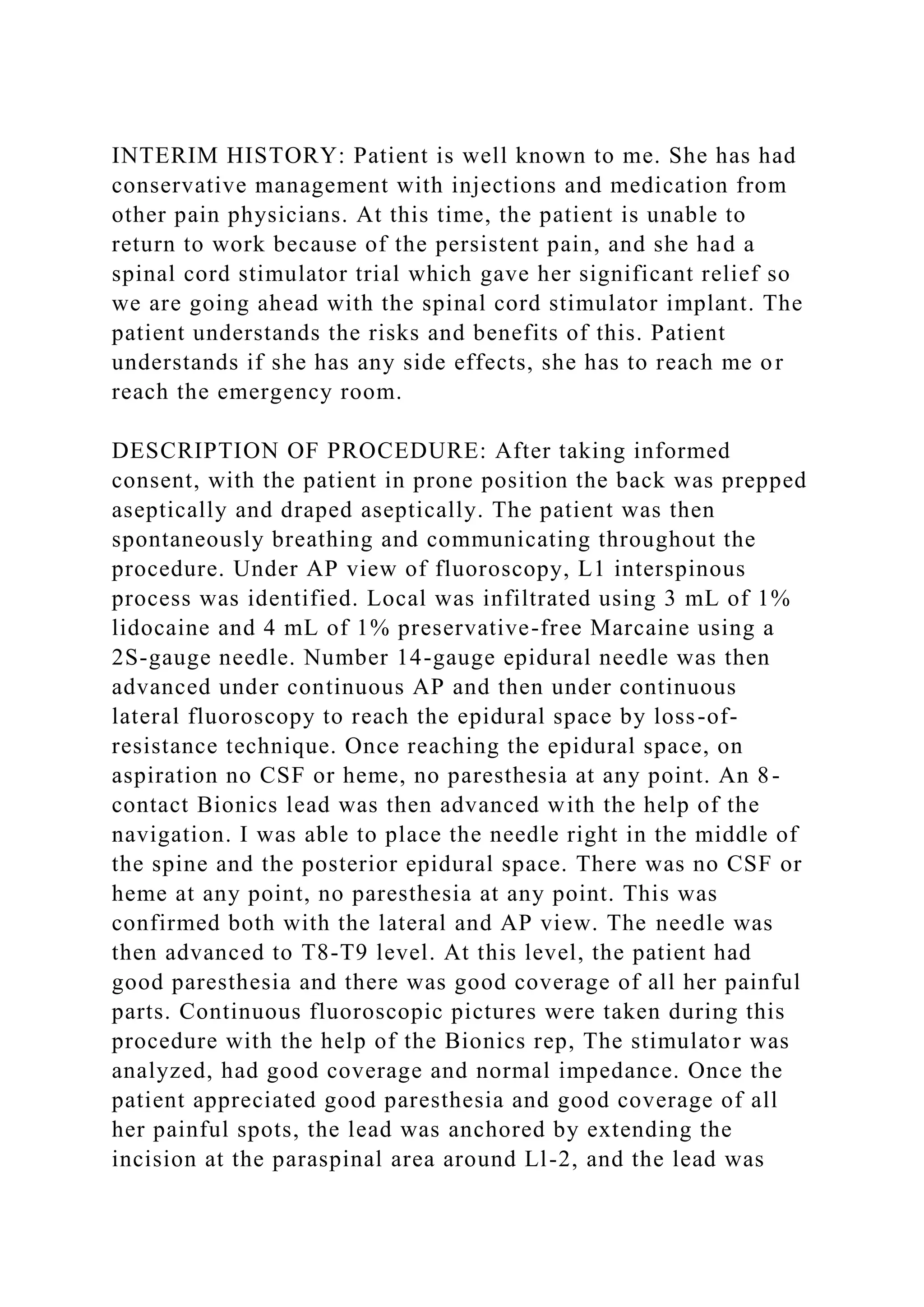 INTERIM HISTORY: Patient is well known to me. She has had
conservative management with injections and medication from
other pain physicians. At this time, the patient is unable to
return to work because of the persistent pain, and she had a
spinal cord stimulator trial which gave her significant relief so
we are going ahead with the spinal cord stimulator implant. The
patient understands the risks and benefits of this. Patient
understands if she has any side effects, she has to reach me or
reach the emergency room.
DESCRIPTION OF PROCEDURE: After taking informed
consent, with the patient in prone position the back was prepped
aseptically and draped aseptically. The patient was then
spontaneously breathing and communicating throughout the
procedure. Under AP view of fluoroscopy, L1 interspinous
process was identified. Local was infiltrated using 3 mL of 1%
lidocaine and 4 mL of 1% preservative-free Marcaine using a
2S-gauge needle. Number 14-gauge epidural needle was then
advanced under continuous AP and then under continuous
lateral fluoroscopy to reach the epidural space by loss-of-
resistance technique. Once reaching the epidural space, on
aspiration no CSF or heme, no paresthesia at any point. An 8-
contact Bionics lead was then advanced with the help of the
navigation. I was able to place the needle right in the middle of
the spine and the posterior epidural space. There was no CSF or
heme at any point, no paresthesia at any point. This was
confirmed both with the lateral and AP view. The needle was
then advanced to T8-T9 level. At this level, the patient had
good paresthesia and there was good coverage of all her painful
parts. Continuous fluoroscopic pictures were taken during this
procedure with the help of the Bionics rep, The stimulator was
analyzed, had good coverage and normal impedance. Once the
patient appreciated good paresthesia and good coverage of all
her painful spots, the lead was anchored by extending the
incision at the paraspinal area around Ll-2, and the lead was
 