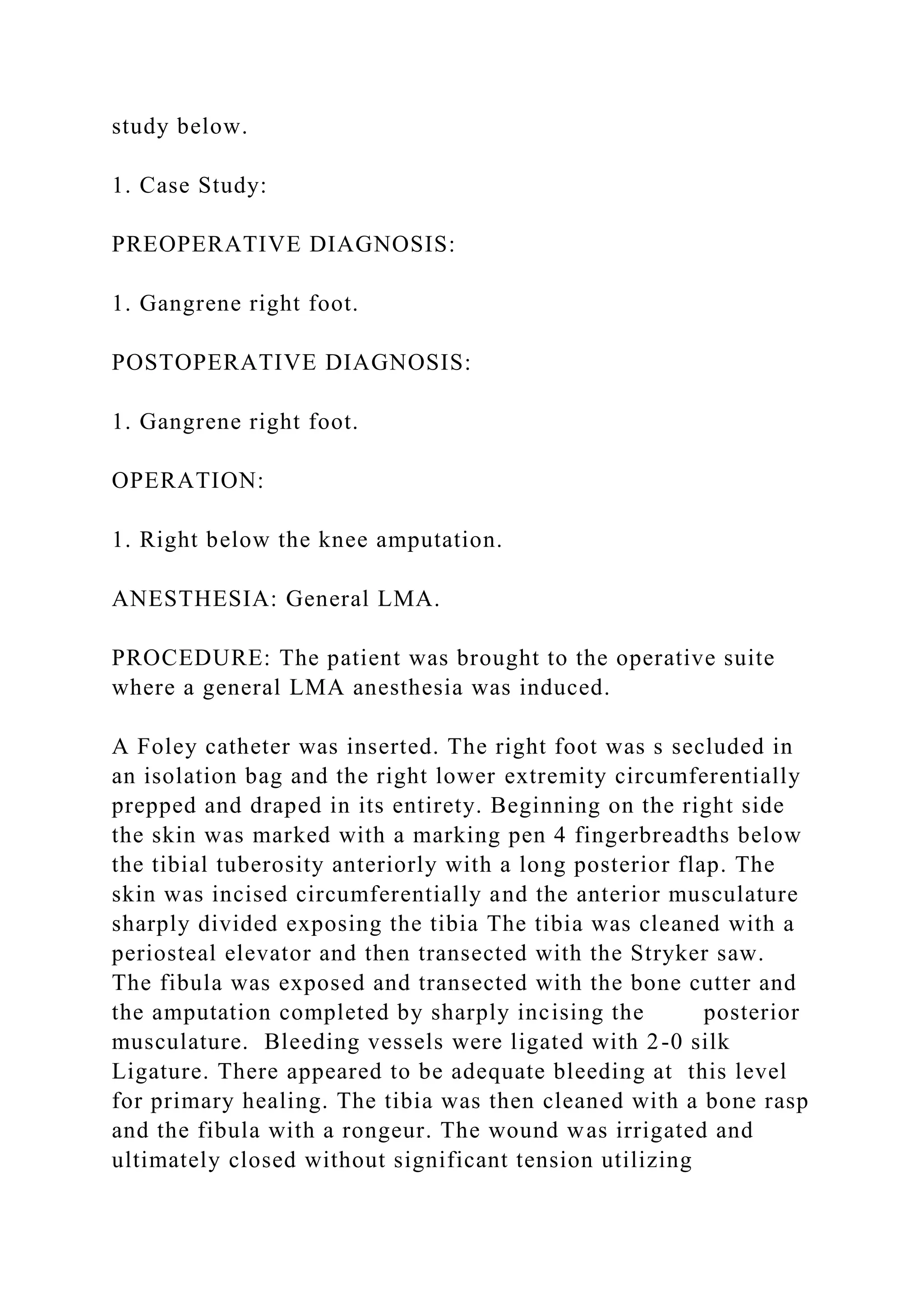 study below.
1. Case Study:
PREOPERATIVE DIAGNOSIS:
1. Gangrene right foot.
POSTOPERATIVE DIAGNOSIS:
1. Gangrene right foot.
OPERATION:
1. Right below the knee amputation.
ANESTHESIA: General LMA.
PROCEDURE: The patient was brought to the operative suite
where a general LMA anesthesia was induced.
A Foley catheter was inserted. The right foot was s secluded in
an isolation bag and the right lower extremity circumferentially
prepped and draped in its entirety. Beginning on the right side
the skin was marked with a marking pen 4 fingerbreadths below
the tibial tuberosity anteriorly with a long posterior flap. The
skin was incised circumferentially and the anterior musculature
sharply divided exposing the tibia The tibia was cleaned with a
periosteal elevator and then transected with the Stryker saw.
The fibula was exposed and transected with the bone cutter and
the amputation completed by sharply incising the posterior
musculature. Bleeding vessels were ligated with 2-0 silk
Ligature. There appeared to be adequate bleeding at this level
for primary healing. The tibia was then cleaned with a bone rasp
and the fibula with a rongeur. The wound was irrigated and
ultimately closed without significant tension utilizing
 