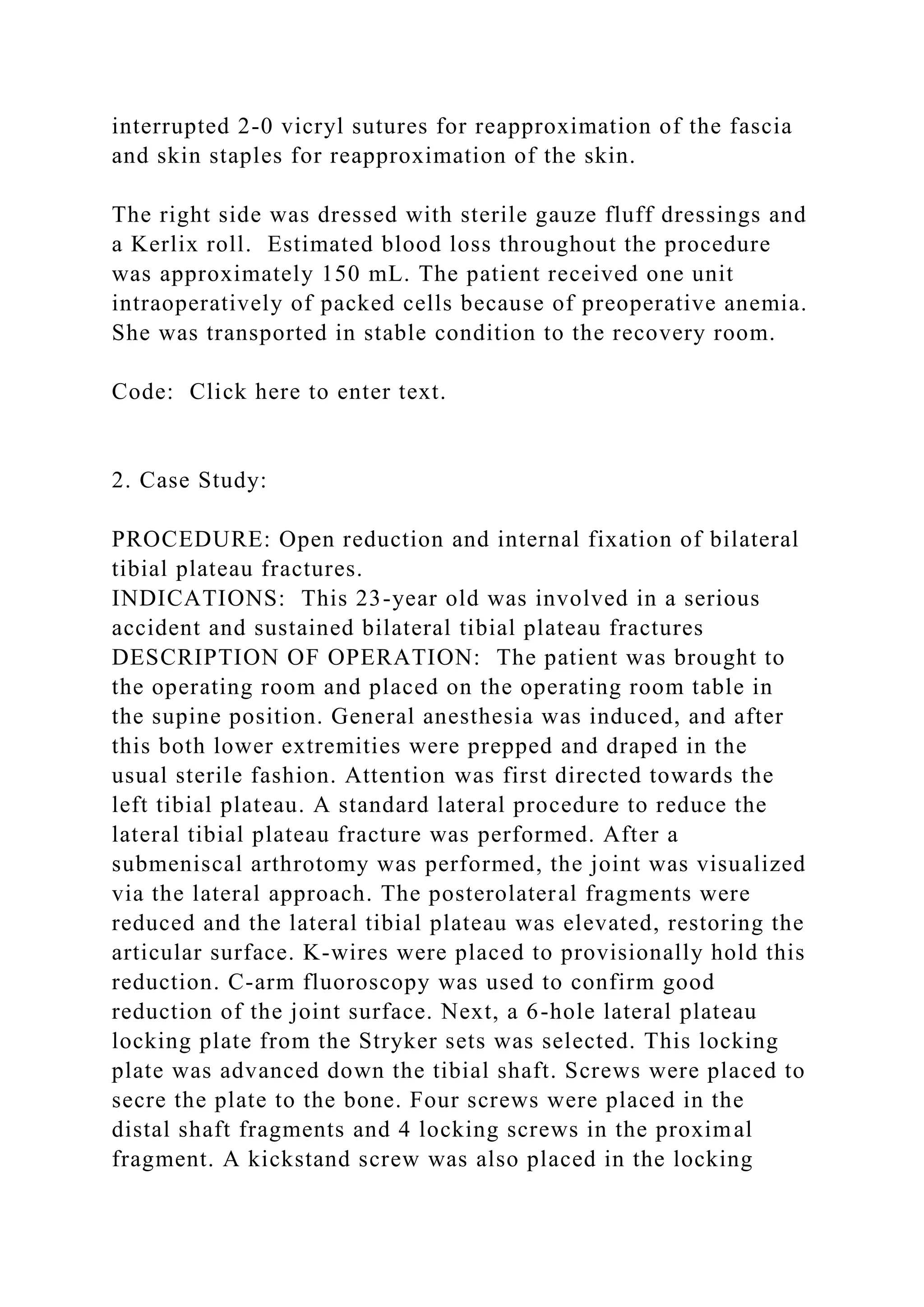 interrupted 2-0 vicryl sutures for reapproximation of the fascia
and skin staples for reapproximation of the skin.
The right side was dressed with sterile gauze fluff dressings and
a Kerlix roll. Estimated blood loss throughout the procedure
was approximately 150 mL. The patient received one unit
intraoperatively of packed cells because of preoperative anemia.
She was transported in stable condition to the recovery room.
Code: Click here to enter text.
2. Case Study:
PROCEDURE: Open reduction and internal fixation of bilateral
tibial plateau fractures.
INDICATIONS: This 23-year old was involved in a serious
accident and sustained bilateral tibial plateau fractures
DESCRIPTION OF OPERATION: The patient was brought to
the operating room and placed on the operating room table in
the supine position. General anesthesia was induced, and after
this both lower extremities were prepped and draped in the
usual sterile fashion. Attention was first directed towards the
left tibial plateau. A standard lateral procedure to reduce the
lateral tibial plateau fracture was performed. After a
submeniscal arthrotomy was performed, the joint was visualized
via the lateral approach. The posterolateral fragments were
reduced and the lateral tibial plateau was elevated, restoring the
articular surface. K-wires were placed to provisionally hold this
reduction. C-arm fluoroscopy was used to confirm good
reduction of the joint surface. Next, a 6-hole lateral plateau
locking plate from the Stryker sets was selected. This locking
plate was advanced down the tibial shaft. Screws were placed to
secre the plate to the bone. Four screws were placed in the
distal shaft fragments and 4 locking screws in the proximal
fragment. A kickstand screw was also placed in the locking
 