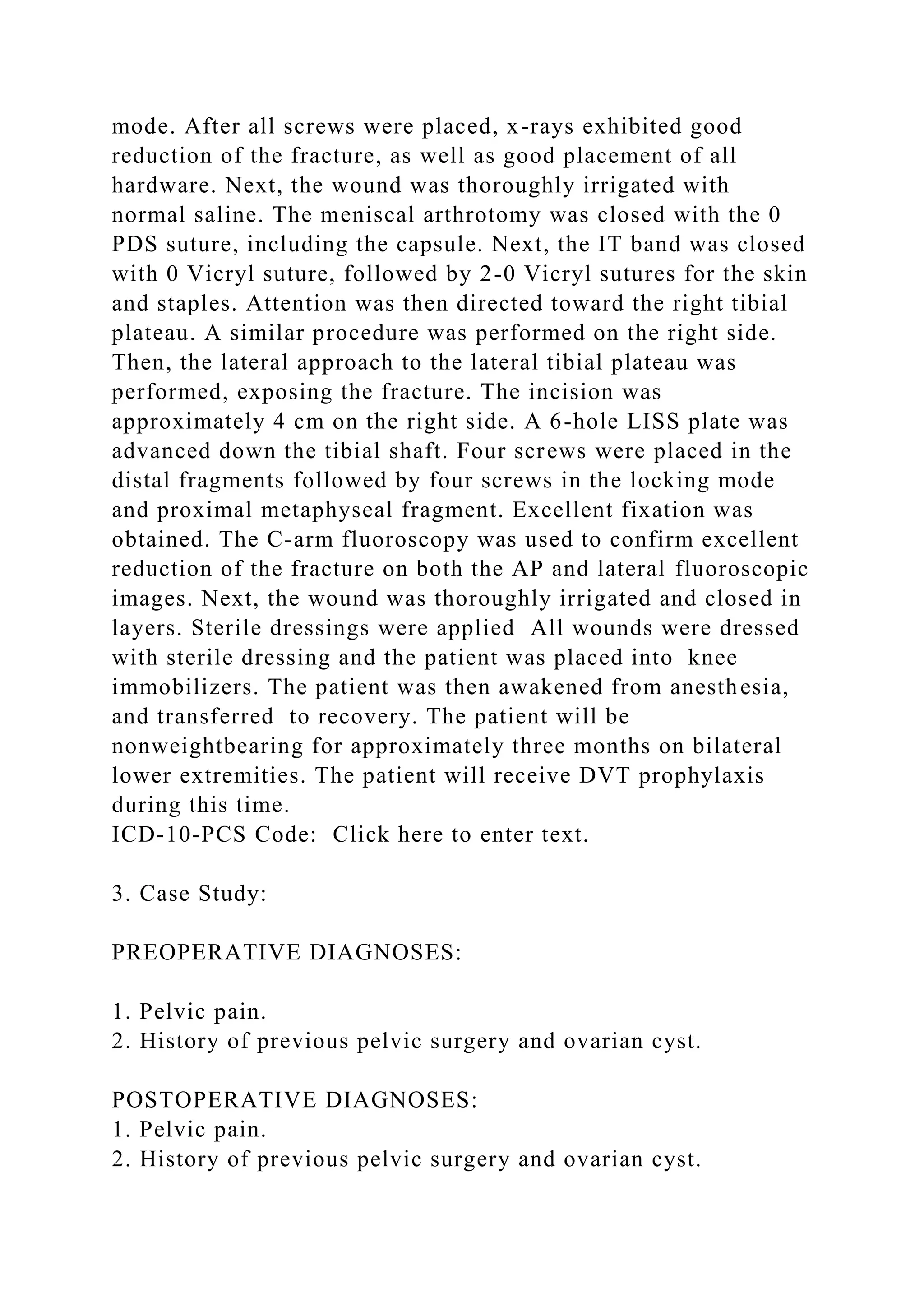 mode. After all screws were placed, x-rays exhibited good
reduction of the fracture, as well as good placement of all
hardware. Next, the wound was thoroughly irrigated with
normal saline. The meniscal arthrotomy was closed with the 0
PDS suture, including the capsule. Next, the IT band was closed
with 0 Vicryl suture, followed by 2-0 Vicryl sutures for the skin
and staples. Attention was then directed toward the right tibial
plateau. A similar procedure was performed on the right side.
Then, the lateral approach to the lateral tibial plateau was
performed, exposing the fracture. The incision was
approximately 4 cm on the right side. A 6-hole LISS plate was
advanced down the tibial shaft. Four screws were placed in the
distal fragments followed by four screws in the locking mode
and proximal metaphyseal fragment. Excellent fixation was
obtained. The C-arm fluoroscopy was used to confirm excellent
reduction of the fracture on both the AP and lateral fluoroscopic
images. Next, the wound was thoroughly irrigated and closed in
layers. Sterile dressings were applied All wounds were dressed
with sterile dressing and the patient was placed into knee
immobilizers. The patient was then awakened from anesthesia,
and transferred to recovery. The patient will be
nonweightbearing for approximately three months on bilateral
lower extremities. The patient will receive DVT prophylaxis
during this time.
ICD-10-PCS Code: Click here to enter text.
3. Case Study:
PREOPERATIVE DIAGNOSES:
1. Pelvic pain.
2. History of previous pelvic surgery and ovarian cyst.
POSTOPERATIVE DIAGNOSES:
1. Pelvic pain.
2. History of previous pelvic surgery and ovarian cyst.
 