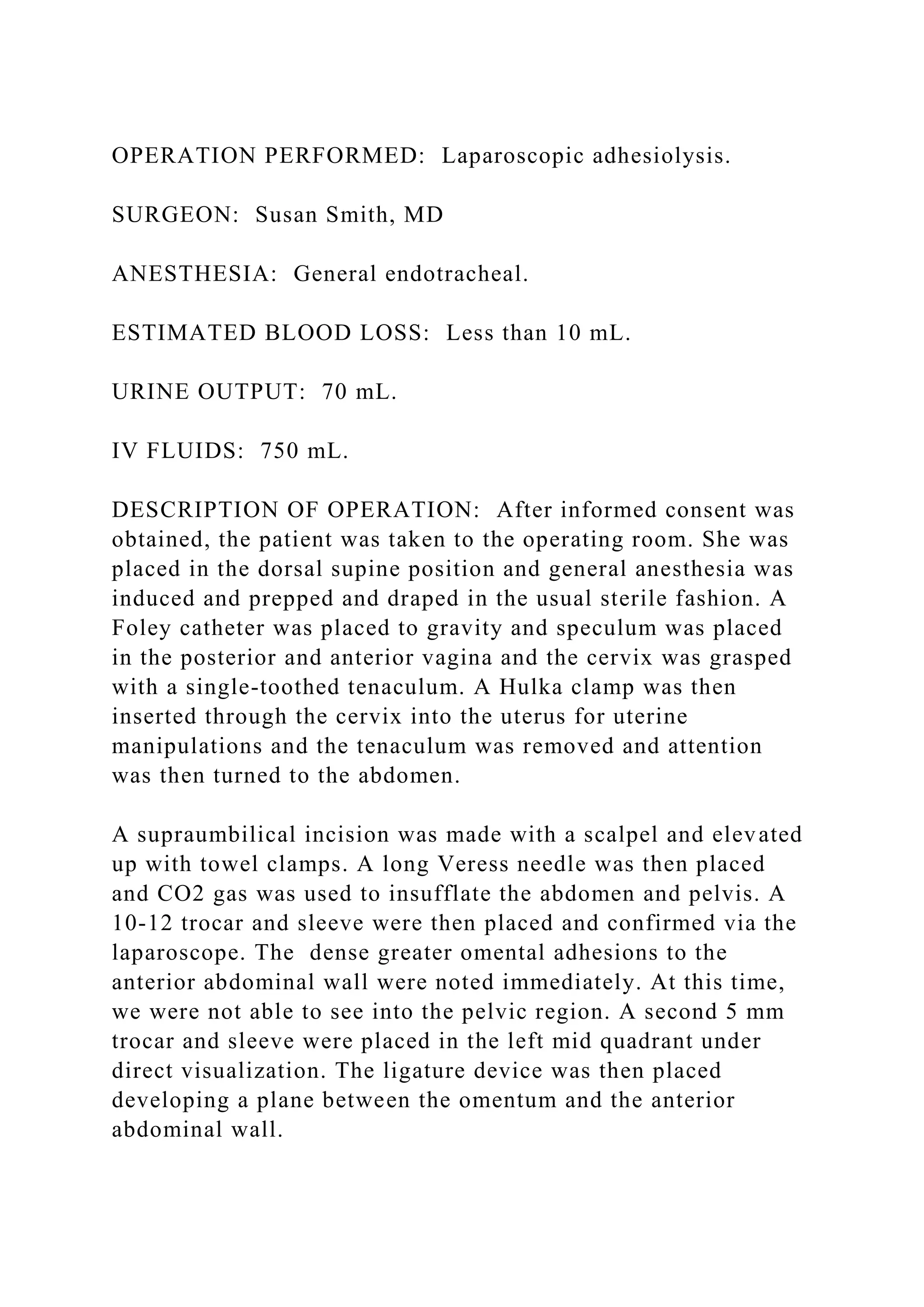 OPERATION PERFORMED: Laparoscopic adhesiolysis.
SURGEON: Susan Smith, MD
ANESTHESIA: General endotracheal.
ESTIMATED BLOOD LOSS: Less than 10 mL.
URINE OUTPUT: 70 mL.
IV FLUIDS: 750 mL.
DESCRIPTION OF OPERATION: After informed consent was
obtained, the patient was taken to the operating room. She was
placed in the dorsal supine position and general anesthesia was
induced and prepped and draped in the usual sterile fashion. A
Foley catheter was placed to gravity and speculum was placed
in the posterior and anterior vagina and the cervix was grasped
with a single-toothed tenaculum. A Hulka clamp was then
inserted through the cervix into the uterus for uterine
manipulations and the tenaculum was removed and attention
was then turned to the abdomen.
A supraumbilical incision was made with a scalpel and elevated
up with towel clamps. A long Veress needle was then placed
and CO2 gas was used to insufflate the abdomen and pelvis. A
10-12 trocar and sleeve were then placed and confirmed via the
laparoscope. The dense greater omental adhesions to the
anterior abdominal wall were noted immediately. At this time,
we were not able to see into the pelvic region. A second 5 mm
trocar and sleeve were placed in the left mid quadrant under
direct visualization. The ligature device was then placed
developing a plane between the omentum and the anterior
abdominal wall.
 